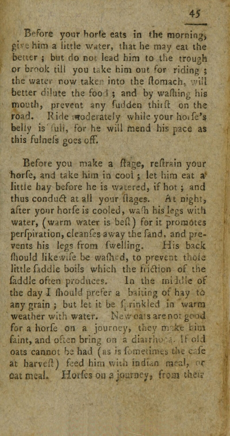 Before your horfe eats in the morning* him a little water, that he may eat the better ; but do not lead him to the trough or brook till you t< ke him out <br riding ; the wattf.- now take;1 into the ftomach better dilute the foo i ; and by warning his moi'th, prevent any fudden thirft on the road. Ride .moderately while your ho<fe's belly is'fuH, for he will mend his pace as this fulnefs goes off. Before you make a flage, retrain your horfe, and take him in cool; let him eat a' little hay before he is watered, if hot ; and thus conduct at all your (tages. At night, after your horfe is cooled, wafh hiskgs with water, (warm water is befi) for it promotes perfpiration, cleanfes away the fand, and pre- vents his legs from (welling. His back mould like v.re be warned, to prevent t little fiddle boils which the friction of the faddle often produces. In the middle of the day I fliould prefer a baiting of hay to any grain ; but let it be frrinkied in warm weather with water. New oa<s are not g for a horfe on a journey, they n faint, and often bring on a diairiiva. It old oats cannot bz had (as is fbmeume,s the cafe at harved) feed him with indu-.n raeal, r oatmeal. Horfesou zjourney, fi