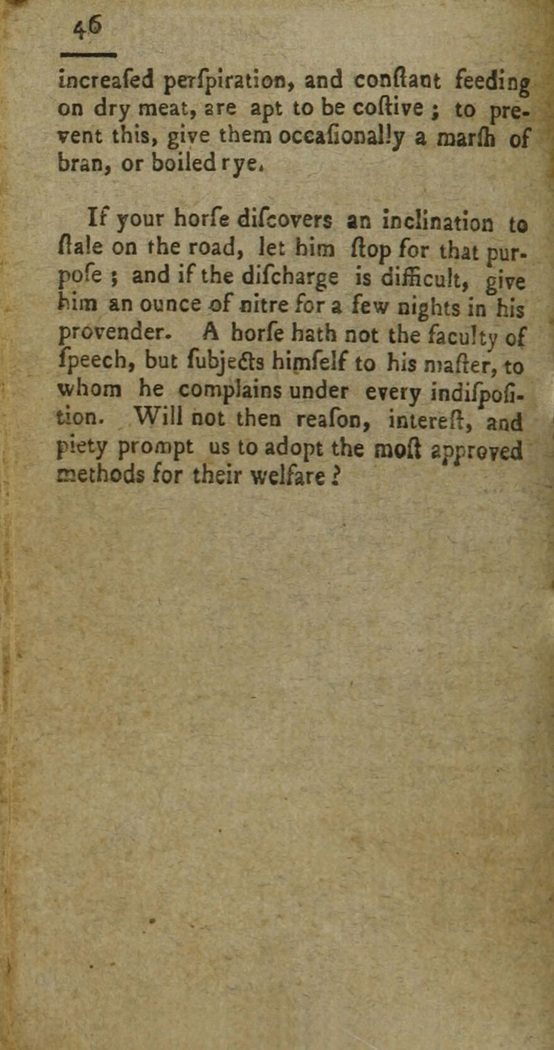 4* increafed perfpiration, and conftant feeding on dry meat, are apt to be coftive ; to pre- vent this, give them occafional.'y a marfh of bran, or boiled rye. If your horfe difcovers an inclination to dale on the road, let him flop for that pur- pofe ; and if the difcharge is difficult, give him an ounce of nitre for a few nights in his provender. A horfe hath not the faculty of fpeech, but fubje&s himfelf to his matter, to whom he complains under every indifpofi- tion. Will not then reafon, intereft, and piety prompt us to adopt the raoft approved methods for their welfare 2