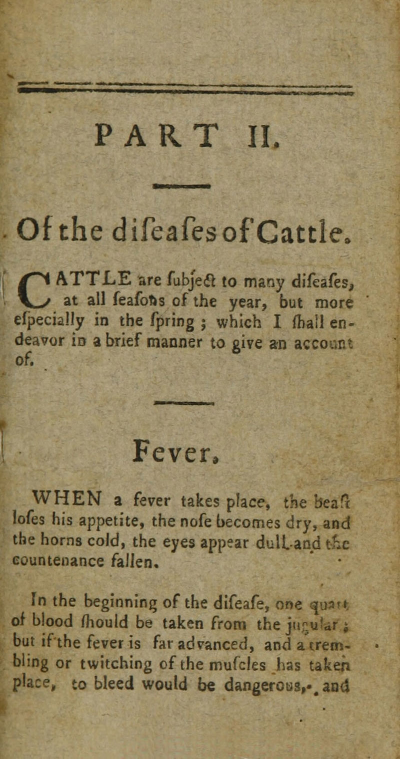 PART II. Of the difeafesof Cattle. CATTLE are fubjecl to many difeafes, at all feafofts of the year, but more efpecially in the fpring ; which I mail en- deavor id a brief manner to give an account of. Fever, WHEN a fever takes place, the beaft lofes his appetite, the nofe becomes dry, and the horns cold, the eyes appear dull-and t&c countenance fallen. In the beginning of the difeafe, one <spart of blood mould be taken from the jugular j but if the fever is far advanced, and a trem- bling or twitching of the mufcles has taken place, to bleed would be dangerous,, and '■