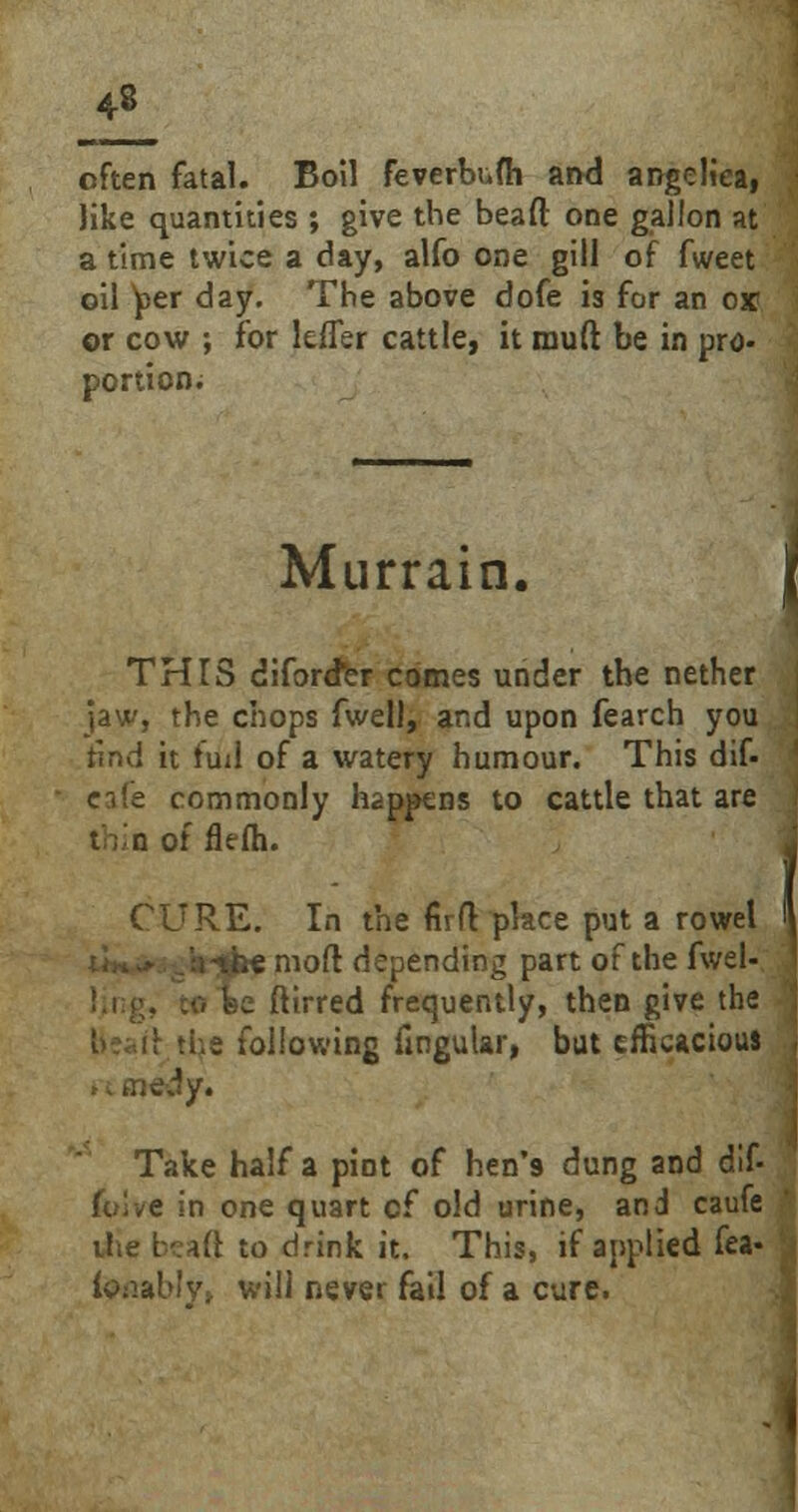 often fatal. Boil feverbufh and angelica, like quantities ; give the bead one gallon at a time twice a day, alfo one gill of fweet oil per day. The above dofe is for an o* or cow ; for lefler cattle, it rnuft be in pro- portion; Murrain. THIS diford*er comes under the nether jaw, the chops fwell, and upon fearch you find it tuil of a watery humour. This dif- eafe commonly happens to cattle that are thin of flefh. CURE. In the firfl place put a rowel h'jjke moft depending part of the fwel- ftirred frequently, then give the .l.e following Angular, but efficacious , dy. Take half a pint of hen's dung and dif- fclve in one quart cf old urine, and caufe the beaft to drink it. This, if applied fea« iftnbly, will never fail of a cure.