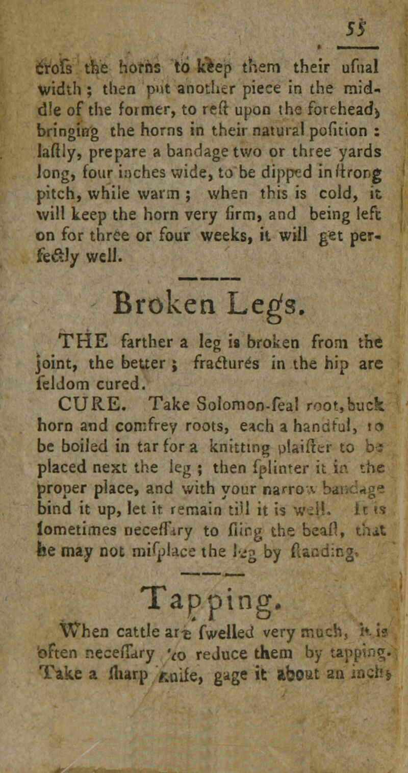 ss Crofs the horns to Jciep them their ufual width ; then put another piece in the mid- dle of the former, to reft upon the forehead* bringing the horns in their natural pofition : laftly, prepare a bandage two or three yards Jong, four inches wide, to be dipped initrong pitch, while warm ; when this is cold, it will keep the horn very firm, and being left on for three or four weeks, it will get per- fe£ly well. Broken Legs. THE farther a leg is broken from the joint, the better ; fradures in the hip are feldom cured. CURE. Take Solomon-feal root,buck horn and comfrey roots, each a handful, to be boiled in tar for a knitting plaifter to b: placed next the kg ; then fplinter it. in the proper place, and with your narro-■ bind it up, let it remain till it is wd!. It is lometimes neceffiry to fiirg the beafl, that fee may not roifplace the 1-jg by (landing. Tapping, When cattle art fwelled very much, k i? often neceiTary Vo reJuce them by tapping. Take a fharp naife, gage it about an inch*