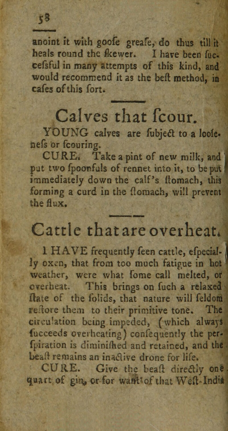 JL anoint ft with goofe greafe, do thus till it heals round the feewer. I have been fuc cefsful in many attempts of this kind, and would recommend it as the beft method, in cafes of this fort. Calves that fcour. YOUNG calves are fubjeft to a loofe. nefs or fcouring. CURE, Take a pint of new milk, and J put two fpoonfuls of rennet ir/co it, to be pu\ * immediately down the calf's (iomach, this forming a curd in the floraach, will prevent the flux. Cattle thatareoverheat* 1 HAVE frequently feen cattle, efpecial-1 ly 0Xvjn, that from too much fatigue in hot weather, were what fome call melted, or overheat. This brings on fuch a relaxed ftate of the folids, that nature will feldora remote them to their primitive tone. The circulation being impeded, (which always fucceeds overheating) ccnfequently the per- foration is diminished and retained, and the bead remains an inactive drone for life. CURE. Give the bead diredly on*; quart of gin, or for walt?of that Weft-Indii