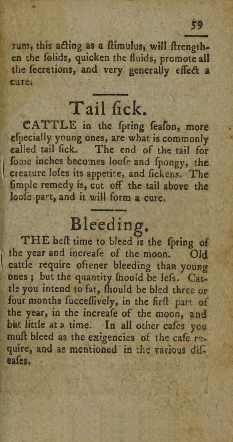 rum, this a£Hng as a ftimulusj will ftrength- en the folids, quicken the fluids, promote all the fecretions, and very generally effect a care. Tail fick. CATTLE in the fpring feafon, more efpecially young ones, are what is commonly called tail fick. The end of the tail for forne inches becones loofe and fpongy* the [ creature lofes its appetite, and fickens. The fimple remedy is, cut off the tail above the loofe pan, and it will form a cure. Bleeding. THE beft time to bleed is the fpring of the year and increafe of the moon. OJ<J cattle require oftener bleeding than young Ones ; but the quantity fhould be Jefs. Cat- tle you intend to fat, fliould be bled three or four months fucceflively, in the firft part of the year, in the increafe of the moon, and bfat little at s time. In all other cafes you mud bleed as the exigencies of the cafe re- quire, and as mentioned in ihe various dif. cafes.