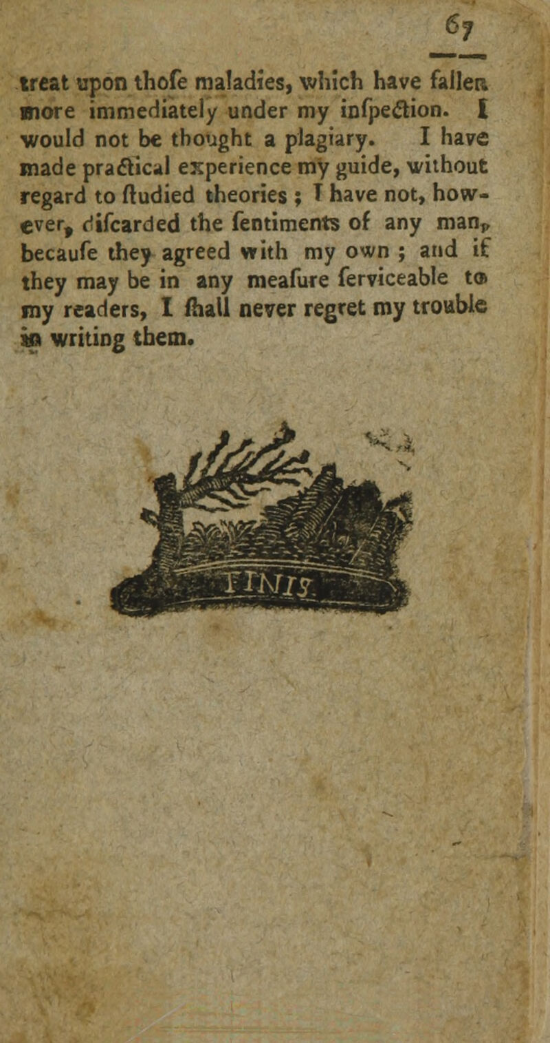 treat upon thofe maladies, v/hlch have fallen more immediately under my inflection. I would not be thought a plagiary. I have made practical experience my guide, without regard to ftudied theories ; T have not, how- ever, riifcarded the fentiments of any man,, becaufe they agreed with my own ; and if they may be in any meafure ferviceable to my readers, I fhall never regret my trouble in writing them.