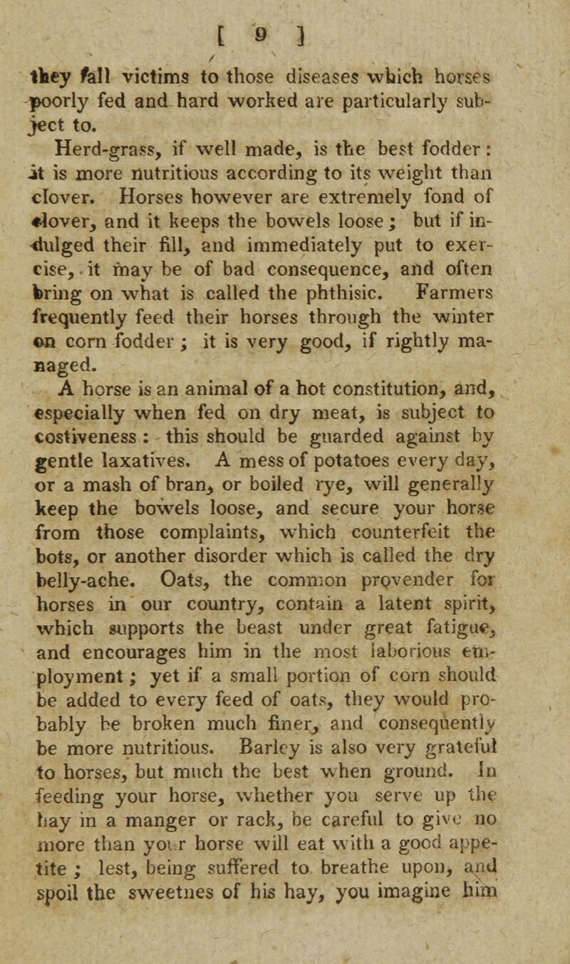 they fall victims to those diseases which horses poorly fed and hard worked are particularly sub- ject to. Herd-grass, if well made, is the best fodder: it is more nutritious according to its weight than clover. Horses however are extremely fond of ♦lover, and it keeps the bowels loose; but if in- dulged their fill, and immediately put to exer- cise, . it may be of bad consequence, and often bring on what is called the phthisic. Farmers frequently feed their horses through the winter en corn fodder; it is very good, if rightly ma- Haged. A horse is an animal of a hot constitution, and, especially when fed on dry meat, is subject to costiveness : this should be guarded against by gentle laxatives. A mess of potatoes every day, or a mash of bran, or boiled rye, will generally keep the bowels loose, and secure your horse from those complaints, which counterfeit the bots, or another disorder which is called the dry belly-ache. Oats, the common provender for horses in our country, contain a latent spirit, which supports the beast under great fatigue, and encourages him in the most laborious em- ployment ; yet if a small portion of corn should be added to every feed of oats, they would pro- bably be broken much finer, and consequently be more nutritious. Barley is also very grateful to horses, but much the best when ground. In feeding your horse, whether you serve up the hay in a manger or rack, be careful to give no more than yoi r horse will eat with a good appe- tite ; lest, being suffered to, breathe upon, and spoil the sweetnes of his hay, you imagine him