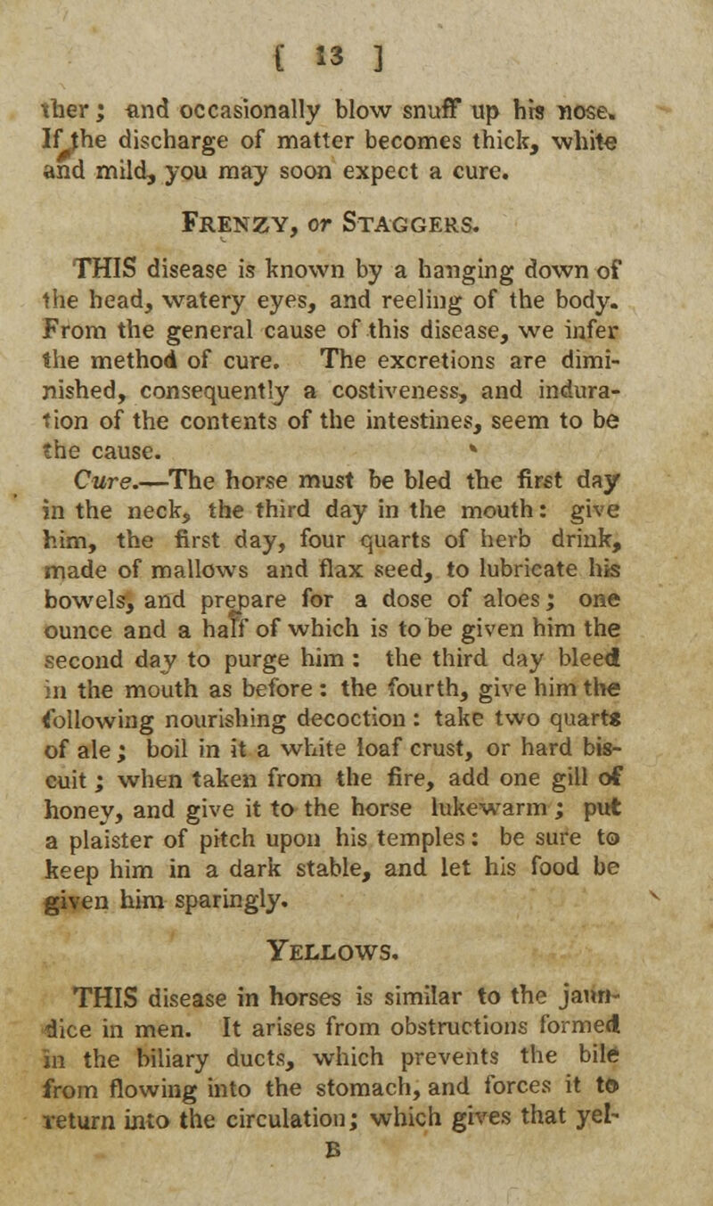 ther; find occasionally blow snuff up hrs nose. If the discharge of matter becomes thick, white and mild, you may soon expect a cure. Frenzy, or Staggers. THIS disease is known by a hanging down of the head, watery eyes, and reeling of the body. From the general cause of this disease, we infer the method of cure. The excretions are dimi- nished, consequently a costiveness, and indura- tion of the contents of the intestines, seem to be the cause. » Cure.—The horse must be bled the first day in the neck, the third day in the mouth: give him, the first day, four quarts of herb drink, made of mallows and flax seed, to lubricate his bowels, and prepare for a dose of aloes; one ounce and a half of which is to be given him the second day to purge him : the third day bleed in the mouth as before : the fourth, give him the following nourishing decoction : take two quarts of ale; boil in it a white loaf crust, or hard bis- cuit ; when taken from the fire, add one gill of honey, and give it to the horse lukewarm; put a plaister of pitch upon his temples: be sure to keep him in a dark stable, and let his food be given him sparingly. Yellows. THIS disease in horses is similar to the jaun- dice in men. It arises from obstructions formed in the biliary ducts, which prevents the bile from flowing into the stomach, and forces it t© return into the circulation; which gives that yel- B