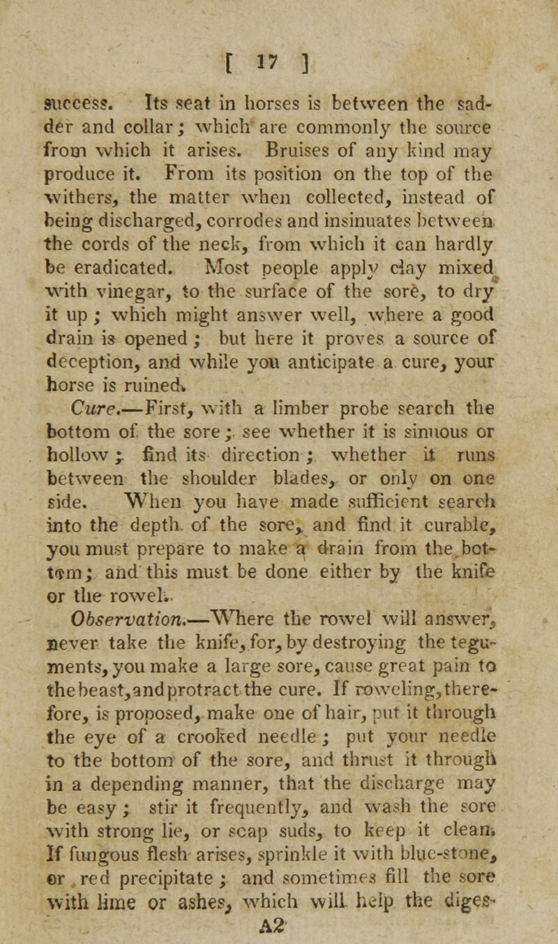 9iiccess. Its seat in horses is between the sad- der and collar; which are commonly the source from which it arises. Bruises of any kind may produce it. From its position on the top of the withers, the matter when collected, instead of being discharged, corrodes and insinuates between the cords of the neck, from which it can hardly be eradicated. Most people apply day mixed with vinegar, to the surface of the sore, to dry it up ; which might answer well, where a good drain is opened ; but here it proves a source of deception, and while yow anticipate a cure, your horse is ruined* Cure.—First, with a limber probe search the bottom of the sore; see whether it is sinuous or hollow %r find its direction; whether it runs between the shoulder blades, or only on one side. When you have made sufficient search into the depth, of the sore,, and find it curable, you must prepare to make a drain from the bot- tom; and this must be done either by the knife or the rowel. Observation.—Where the rowel will answer, never take the knife, for, by destroying the tegu- ments, you make a large sore, cause great pain to the beast,andprotract the cure. If roweling,there- fore, is proposed, make one of hair, put it through the eye of a crooked needle ; put your needle to the bottom of the sore, and thrust it through in a depending manner, that the discharge may be easy ; stir it frequently, and wash the sore with strong lie, or scap suds, to keep it clean. If fungous flesh arises, sprinkle it with blue-stone, er red precipitate ; and sometimes fill the sore with lime or ashes, which will help the diges- A2