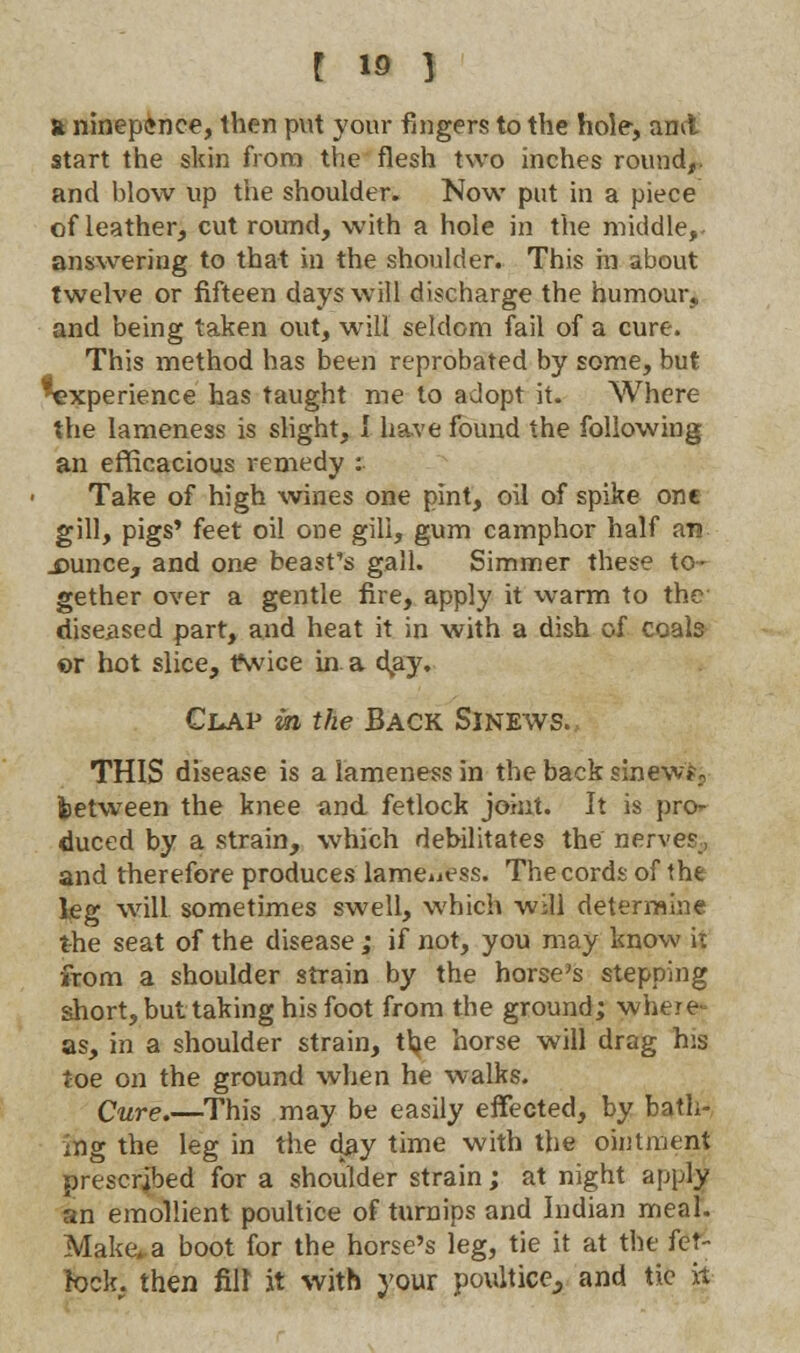 ft ninep<*nce, then put your fingers to the hole-, ami start the skin from the flesh two inches round,, and blow up the shoulder. Now put in a piece of leather, cut round, with a hole in the middle,, answering to that in the shoulder. This in about twelve or fifteen days will discharge the humour, and being taken out, will seldom fail of a cure. This method has been reprobated by some, but ^experience has taught me to adopt it. Where the lameness is slight, I have found the following an efficacious remedy : Take of high wines one pint, oil of spike one gill, pigs' feet oil one gill, gum camphor half an .cunce, and one beast's gall. Simmer these to- gether over a gentle fire, apply it warm to the diseased part, and heat it in with a dish of coals er hot slice, tfwice in a day. Clap in the Back Sinews. THIS disease is a lameness in the back sinew?; between the knee and fetlock joint. It is pro<- duced by a strain, which debilitates the nerves, and therefore produces lameness. The cords of the leg will sometimes swell, which will determine the seat of the disease; if not, you may know it from a shoulder strain by the horse's stepping short, but taking his foot from the ground; where as, in a shoulder strain, the horse will drag his toe on the ground when he walks. Cure.—This may be easily effected, by bath- ing the leg in the day time with the ointment prescribed for a shoulder strain; at night apply an emollient poultice of turnips and Indian meal. Make*.a boot for the horse's leg, tie it at the fet- lock, then fill it with your poultice., and tic it