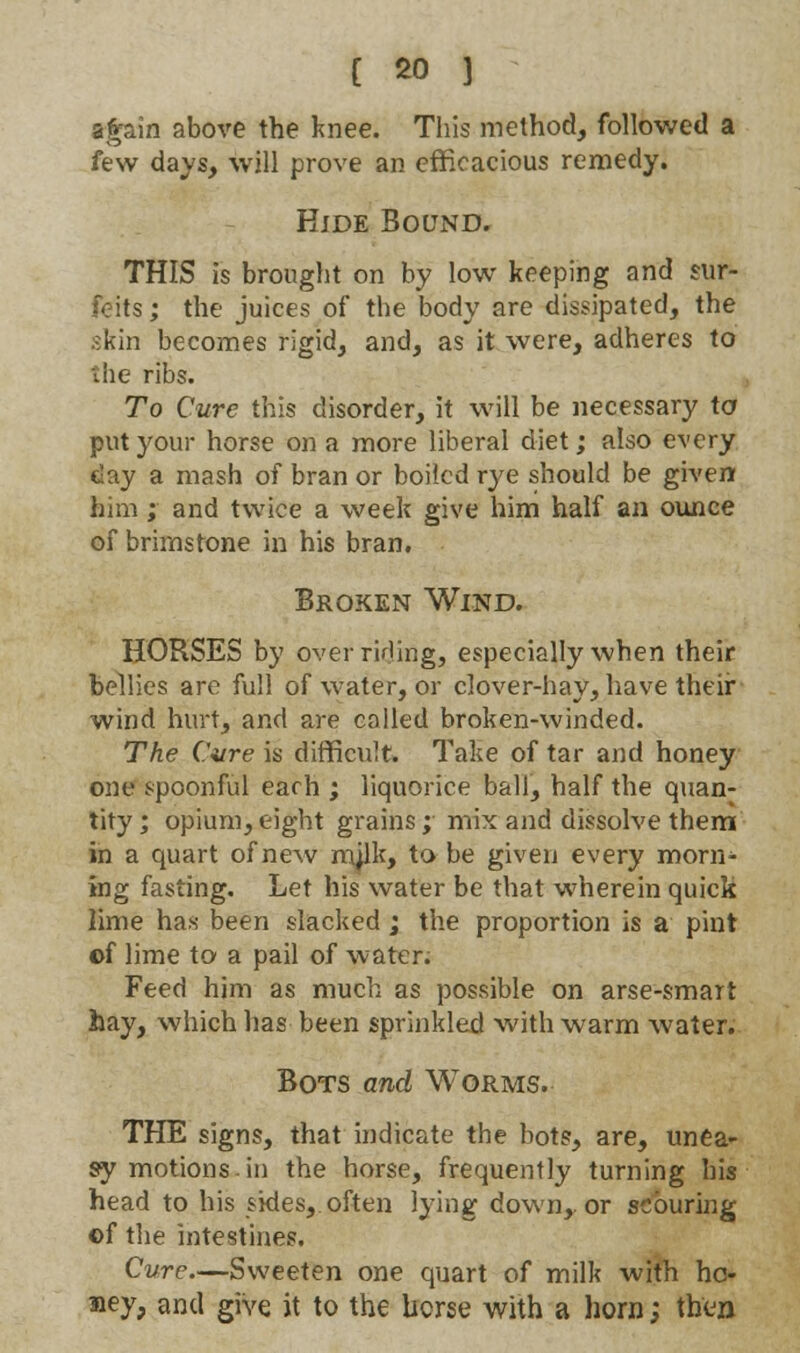 again above the knee. This method, followed a few days, will prove an efficacious remedy. Hide Bound. THIS is brought on by low keeping and sur- feits ; the juices of the body are dissipated, the skin becomes rigid, and, as it were, adheres to the ribs. To Cure this disorder, it will be necessary \o put your horse on a more liberal diet; also every day a mash of bran or boiled rye should be given him ; and twice a week give him half an ounce of brimstone in his bran. Broken Wind. HORSES by over rifling, especially when their bellies are full of water, or clover-hay, have their wind hurt, and are coiled broken-winded. The Cure is difficult. Take of tar and honey one spoonful each ; liquorice ball, half the quan^ tity; opium,eight grains; mix and dissolve them in a quart of new mjlk, to be given every morn- ing fasting. Let his water be that wherein quick lime has been slacked ; the proportion is a pint of lime to a pail of water; Feed him as much as possible on arse-smart hay, which has been sprinkled with warm water. Bots and Worms. THE signs, that indicate the bots, are, unea- sy motions in the horse, frequently turning his head to his sides, often lying down,, or scouring ©f the intestines. Cure.—Sweeten one quart of milk with hc- siey, and give it to the horse with a horn; then