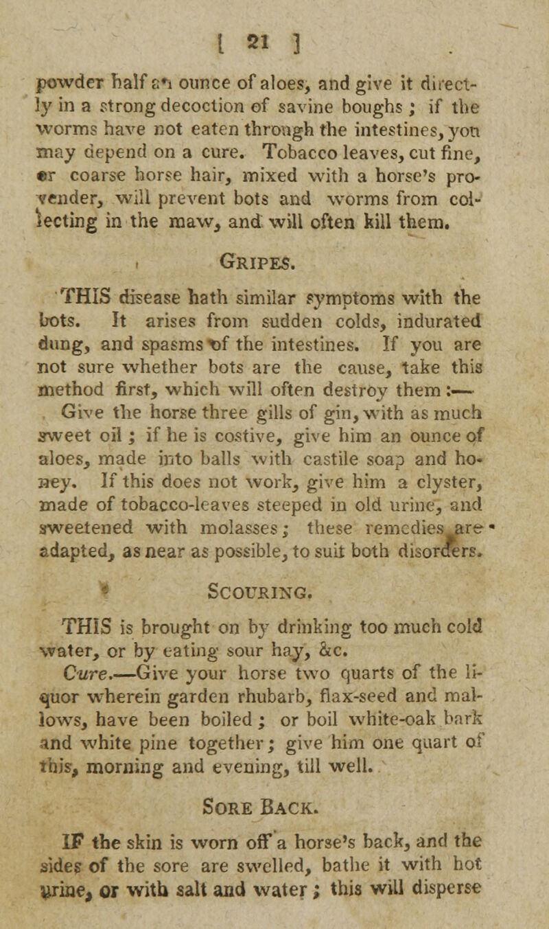 powder half stfs ounce of aloes, and give it direct- ly in a strong decoction of savine boughs; if the worms have not eaten through the intestines, yon may depend on a cure. Tobacco leaves, cut fine, •r coarse horse hair, mixed with a horse's pro- vender, will prevent bots and worms from col- in the maw, and: will often kill them. Meeting Gripes. THIS disease hath similar symptoms with the bots. It arises from sudden colds, indurated dung, and spasms nf the intestines. If you are not sure whether bots are the cause, take this method first, which will often destroy them :—~ Give the horse three gills of gin, with as much sweet oil; if he is costive, give him an ounce of aloes, made into balls with castile soap and ho- aey. If this does not work, give him a clyster, made of tobacco-leaves steeped in old urine, and sweetened with molasses; these remedies art?- adapted, as near as possible, to suit both disorders. Scouring. THIS is brought on by drinking too much cold water, or by eating sour hay, &c. Cure,—Give your horse two quarts of the li- quor wherein garden rhubarb, flax-seed and mal- lows, have been boiled; or boil white-oak bark and white pine together; give him one quart of this, morning and evening, till well. Sore Back. IF the skin is worn off a horse's back, and the sides of the sore are swelled, bathe it with hot ^rine, or with salt and water; this will disperse