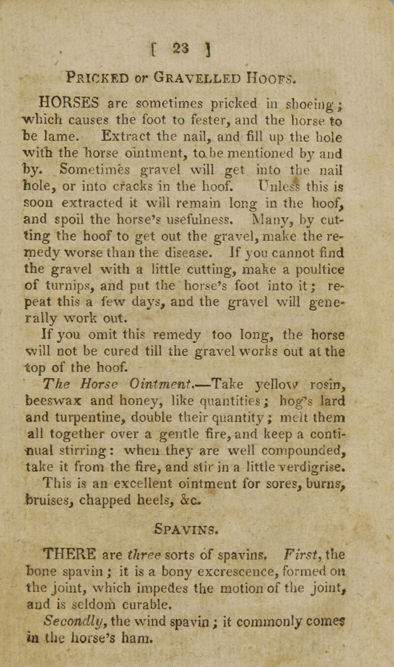 Pricked or Gravelled Hoofs. HORSES are sometimes pricked in shoeing; which causes the foot to fester, and the horse to he lame. Extract the nail, and fill up the hole with the horse ointment, to be mentioned by and by. Sometimes gravel will get into the nail hole, or into cracks in the hoof. Unles*! this is soon extracted it will remain long in the hoof, and spoil the horse's usefulness. Many, by cut- ting the hoof to get out the gravel, make the re- medy worse than the disease. If you cannot find the gravel with a little cutting, make a poultice of turnips, and put the horse's foot into it; re- peat this a few days, and the gravel will gene- rally work out. If you omit this remedy too long, the horse will not be cured till the gravel works out at the top of the hoof. The Horse Ointment.—Take yellow rosin, beeswax and honey, like quantities; hog's lard and turpentine, double their quantity; melt them all together over a gentle fire, and keep a conti- nual stirring: when they are well compounded, take it from the fire, and stir in a little verdigrise. This is an excellent ointment for sores, burns, bruises, chapped heels, &c Spavins. THERE are three sorts of spavins. First, the bone spavin ; it is a bony excrescence, formed oh the joint, which impedes the motion of the joint, and is seldom curable. Secondly, the wind spavin; it commonly come? in the horse's ham.