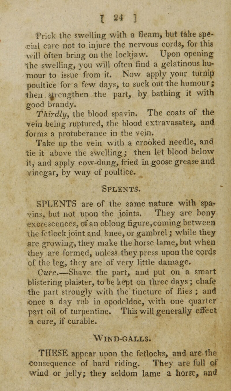 Frick the swelling with a fleam, but take spe- cial care not to injure the nervous cords, for this will often bring on the lockjaw. Upon opening the swelling, you will often find a gelatinous hu- mour to issue from it. Now apply your turnip poultice for a few days, to suck out the humour; then strengthen the part, by bathing it with good brandy. Thirdly, the blood spavin. The coats of the vein being ruptured, the blood extravasates, and forms a protuberance in the vein. Take up the vein with a crooked needle, and tie it above the swelling; then let blood below it, and apply cow-dung, fried in goose grease and vinegar, by way of poultice. Splents. SPLENTS are of the same nature with spa- vins, but not upon the joints. They are bony excrescences, of an oblong figurc,coming between the fetlock joint and knee, or gambrel; while they are growing, they make the horse lame, but when they are formed, unless they press upon the cords cf the leg, they are of very little damage. Cure.—Shave the part, and put on a smart blistering plaister, to be kept on three days; chafe the part strongly with the tincture of flies ; and once a day rub in opodeldoc, with one quarter part oil of turpentine. This will generally effect a cure, if curable. Wind-galls. THESE appear upon the fetlocks, and are the consequence of hard riding. They are full of wind or jelly; they seldom lame a horse, and