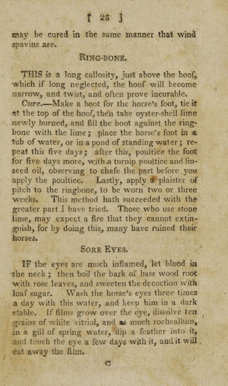 may be cured in the same manner that wind spavins are. Ring-bone. *THIS is a long callosity, just above the hoof, •which if long neglected, the hoof will become narrow, and twist, and often prove incurable. Cure.—Make a boot for the horse's foot, tie it s* the top of the hoof, then take oyster-shell lime newly burned, and fill the boot against the ring- bone with the lime ; place the horse's foot in a tub of water, or in a pond of standing water; re- peat this five days; after this, poultice the foot for five days more, with a turnip poultice and lin- seed oil, observing to chafe the part before you apply the poultice. Lastly, apply £ plaister of pitch to the ringbone, to be worn two or three weeks. This method hath succeeded with the greater part I have tried. Those who use stone lime, may expect a fire that they cannot extin- guish, for by doing this, many have ruined their horses. Sore Eyes. IF the eyes are much inflamed, let blood in the neck; then boil the bark of bass wood root with rose leaves, and sweeten the decoction with loaf sugar. Wash the horse's eyes three times a day with this water, and keep him in a dark <table. If films grow over the eye, dissolve ten grains of white vitriol, and *s much rocheallum, in a gill of spring water, dip a feather into it, I touch the eye a few days with it, and it will, cat away the film. c