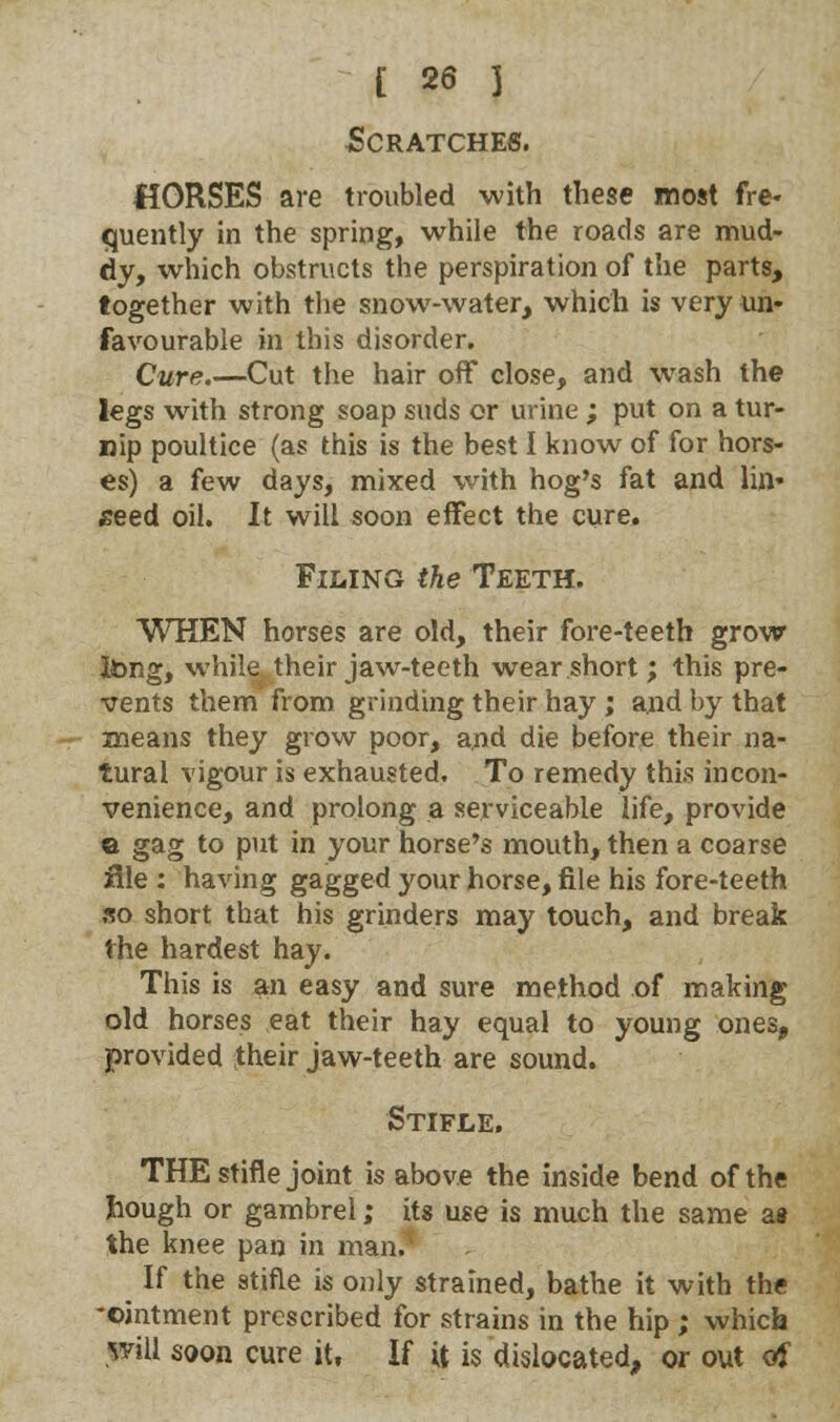 Scratches. HORSES are troubled with these most fre- quently in the spring, while the roads are mud- dy, which obstructs the perspiration of the parts, together with the snow-water, which is very un- favourable in this disorder. Cure.—Cut the hair off close, and wash the legs with strong soap suds or urine ; put on a tur- nip poultice (as this is the best I know of for hors- es) a few days, mixed with hog's fat and lin* seed oil. It will soon effect the cure. Filing the Teeth. WHEN horses are old, their fore-teeth grow Jong, while their jaw-teeth wear short; this pre- vents them from grinding their hay ; and by that means they grow poor, and die before their na- tural vigour is exhausted. To remedy this incon- venience, and prolong a serviceable life, provide a gag to put in your horse's mouth, then a coarse file : having gagged your horse, file his fore-teeth so short that his grinders may touch, and break the hardest hay. This is an easy and sure method of making old horses eat their hay equal to young ones, provided their jaw-teeth are sound. Stifle. THE stifle joint is above the inside bend of the bough or gambrel; its use is much the same as the knee pan in man.1 If the stifle is only strained, bathe it with the -ointment prescribed for strains in the hip ; which will soon cure it, If U is dislocated, or out of