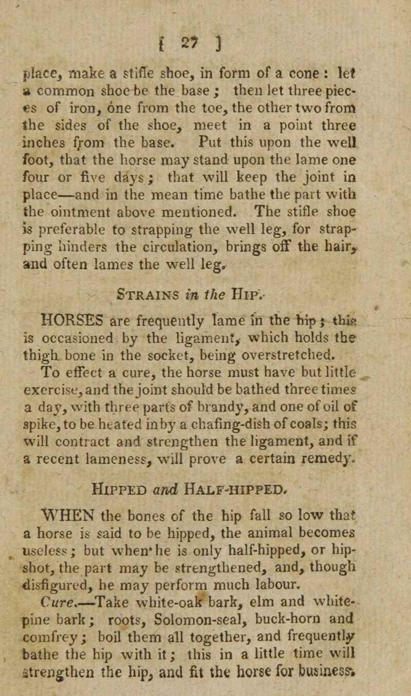 place, make a stifle shoe, in form of a cone : let a common shoe be the base ; then let three piec- es of iron, one from the toe, the other two from the sides of the shoe, meet in a point three inches from the base. Put this upon the well foot, that the horse may stand upon the lame one four or five days; that will keep the joint in place—and in the mean time bathe the part with the ointment above mentioned. The stifle shoe is preferable to strapping the well leg, for strap- ping hinders the circulation, brings off the hah> and often lames the well leg. Strains in the Hip. HORSES are frequently lame in the hip j this is occasioned by the ligament, which holds the thigh bone in the socket, being overstretched. To effect a cure, the horse must have but little exercise, and the joint should be bathed three times a day, with three parts of brandy, and one of oil of spike, to be heated in by a chafing-dish of coals; this will contract and strengthen the ligament, and if a recent lameness, will prove a certain remedy. Hipped and Half-hipped. WHEN the bones of the hip fall so low that a horse is said to be hipped, the animal becomes useless; but when*he is only half-hipped, or hip- shot, the part may be strengthened, and, though disfigured, he may perform much labour. Cure.—Take white-oak' bark, elm and white- pine bark; roots, Solomon-seal, buck-horn and comfrey; boil them all together, and frequently bathe the hip with it; this in a little time will strengthen the hip, and fit the horse for business;