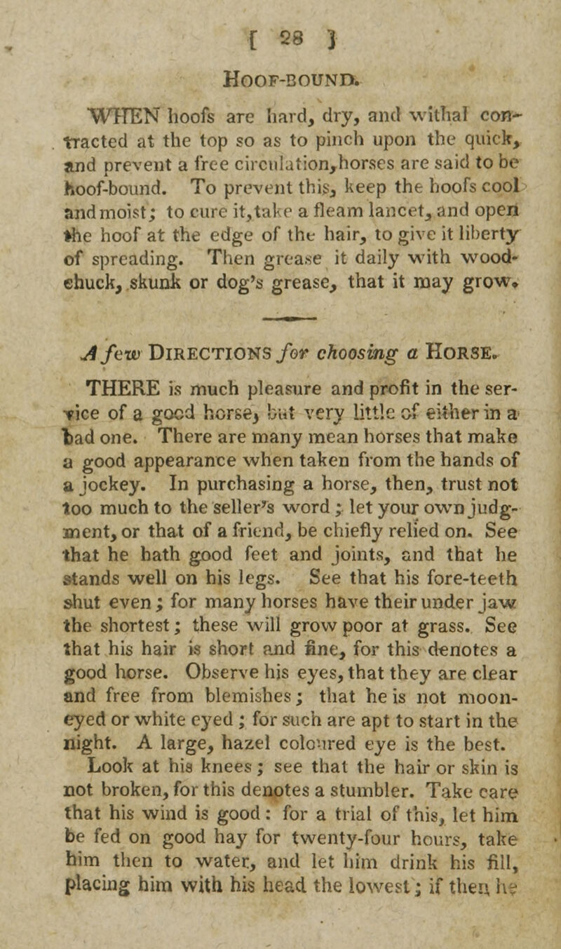 HOOF-BOUND. WHEN hoofs are hard, dry, and withal con- tracted at the top so as to pinch upon the quick, and prevent a free circulation,horses are said to be hoof-bound. To prevent this, keep the hoofs cool and moist; to cure intake a fleam lancet, and open ♦he hoof at the edge of the hair, to give it liberty of spreading. Then grea.se it daily with wood- chuck, skunk or dog's grease, that it may grow. uifew Directions for choosing a Horse. THERE is much pleasure and profit in the ser- vice of a good horse3 but very little of either in a bad one. There are many mean horses that make a good appearance when taken from the hands of a jockey. In purchasing a horse, then, trust not too much to the seller's word * let your own judg- ment, or that of a friend, be chiefly relied on. See that he hath good feet and joints, and that he stands well on his legs. See that his fore-teeth shut even ; for many horses have their under jaw the shortest; these will grow poor at grass. See that his hair is short and fine, for this denotes a good horse. Observe his eyes, that they are clear and free from blemishes; that he is not moon- eyed or white eyed ; for such are apt to start in the night. A large, hazel coloured eye is the best. Look at his knees; see that the hair or skin is not broken, for this denotes a stumbler. Take care that his wind is good: for a trial of this, let him be fed on good hay for twenty-four hours, take him then to water, and let him drink his fill, placing him with his head the lowest; if then h?