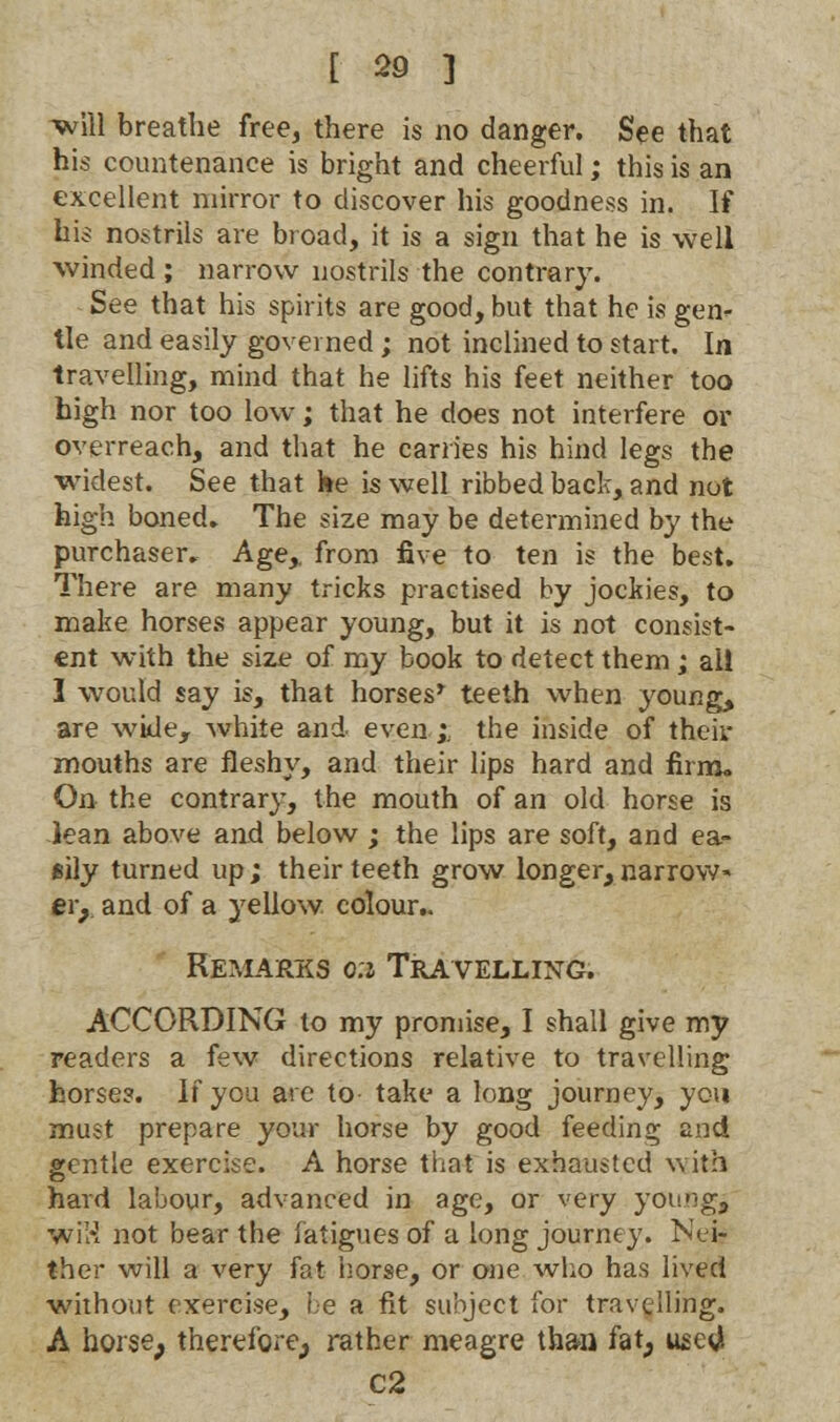 will breathe free, there is no danger. See that his countenance is bright and cheerful; this is an excellent mirror to discover his goodness in. If his nostrils are broad, it is a sign that he is well winded ; narrow uostrils the contrary. See that his spirits are good, but that he Is gen- tle and easily governed; not inclined to start. In travelling, mind that he lifts his feet neither too high nor too low; that he does not interfere or overreach, and that he carries his hind legs the widest. See that he is well ribbed back, and not high boned. The size may be determined by the purchaser. Age,, from five to ten is the best. There are many tricks practised by jockies, to make horses appear young, but it is not consist- ent with the size of my book to detect them; ail 1 would say is, that horses* teeth when young, are wide, white and even ;; the inside of their mouths are fleshy, and their lips hard and firm. On the contrary, the mouth of an old horse is lean above and below ; the lips are soft, and ea- sily turned up; their teeth grow longer,narrow- eiy and of a yellow colour.. Remarks 0:1 Travelling. ACCORDING to my promise, I shall give my readers a few directions relative to travelling horses. If you are to take a long journey, you must prepare your horse by good feeding and gentle exercise. A horse that is exhausted with hard la'uour, advanced in age, or very young, wiH not bear the fatigues of a long journey. Nei- ther will a very fat horse, or one who has lived without exercise, be a fit subject for travelling. A horse; therefore^ rather meagre than fat, used C2