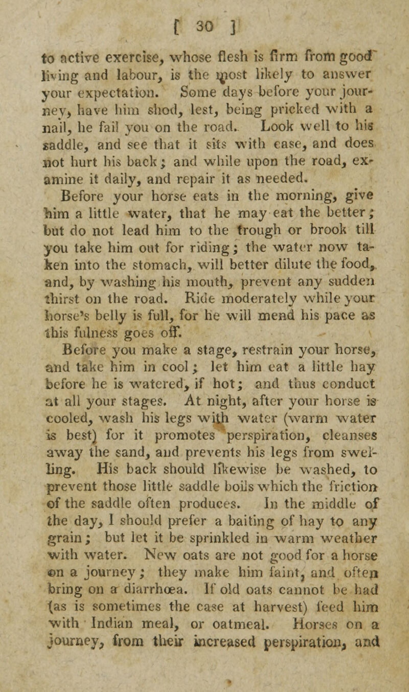 to nctive exercise, whose flesh is firm from good living and labour, is the most likely to answer your expectation. Some clays before your jour- ney, have him shod, lest, being pricked with a nail, he fail you on the road. Look well to his saddle, and see that it sits with rase, and does not hurt his back; and while upon the road, ex- amine it daily, and repair it as needed. Before your horse eats in the morning, give him a little water, that he may eat the better; but do not lead him to the trough or brook till you take him out for riding; the water now ta- ken into the stomach, will better dilute the food,, and, by washing his mouth, prevent any sudden thirst on the road. Ride moderately while your horse's belly is full, for he will mend his pace as this fulness goes off. Before you make a stage, restrain your horse, and take him in cool; let him eat a little hay before he is watered, if hot; and thus conduct at all your stages. At night, after your horse is cooled, wash his legs with water (warm water is best) for it promotes perspiration, cleanses away the sand, and prevents his legs from swel- ling. His back should likewise be washed, to prevent those little saddle boils which the friction of the saddle often produces. In the middle of the day, I should prefer a baiting of hay to any grain; but let it be sprinkled in warm weather with water. New oats are not good for a horse ©n a journey; they make him faint, and often bring on a diarrhoea. If old oats cannot be had (as is sometimes the case at harvest) feed him with Indian meal, or oatmeal. Horses on a journey, from their increased perspiration, and