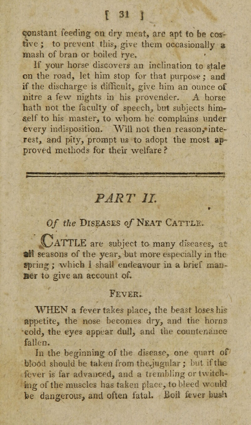 constant feeding on dry meat, are apt to be cos- tive ; to prevent this, give them occasionally a mash of bran or boiled rye. If your horse discovers an inclination to stale on the road, let him stop for that purpose; and if the discharge is difficult, give him an ounce of nitre a few nights in his provender. A horse hath not the faculty of speech, but subjects him- self to his master, to whom he complains under every indisposition. Will not then reason/inte- rest, and pity, prompt us to adopt the most ap- proved methods for their welfare ? PART II » Of the Diseases of Neat Cattle, JL/'ATTLE are subject to- many diseases, at all seasons of the year, but more especially in the Spring; which I shall endeavour in a brief man- Be r to give an account of. Fever. WHEN a fever takes place, the beast loses his appetite, the nose becomes dry, and the horns •cold, the eyes appear dull, and the countenance fallen. In the beginning of the disease, one quart of blood should be taken from thcjugular; but iftlie fever is far advanced, and a trembling or twitch- ing of the muscles has taken place, to bleed would he dangerous, and often fatal. Boil fever bush