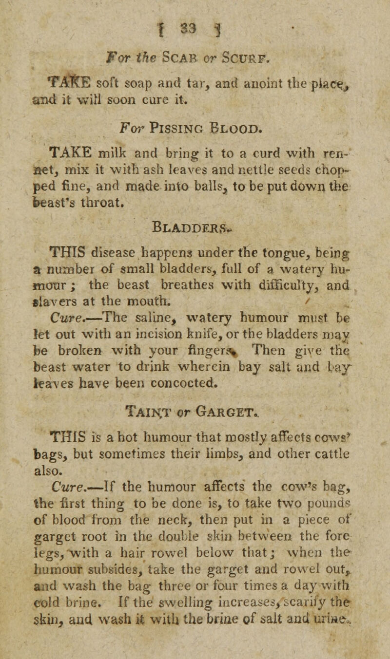 For the Scab or Scurf. TATtE soft soap and tar, and anoint the place,, and it will soon cure it. For Pissing Blood. TAKE milk and bring it to a curd with ren- aet, mix it with ash leaves and nettle seeds chop- ped fine, and made into balls, to be put down the beast's throat. Bladders- THIS disease happens under the tongue, being a number of small bladders, full of a watery hu- mour ; the beast breathes with difficulty, and slavers at the mouth. / Cure.—The saline, watery humour must be let out with an incision knife, or the bladders may be broken with your finger^ Then give the beast water to drink wherein bay salt and bay leaves have been concocted. Taiht or Garget. THIS is a hot humour that mostly affects cows* bags, but sometimes their limbs, and other cattle also. Cure.—If the humour affects the cow's bag, the first thing to be done is, to take two pounds of blood from the neck, then put in a piece of garget root in the double skin between the fore legs, with a hair rowel below that; when the humour subsides, take the garget and rowel our, and wash the bag three or four times a day with cold brine. If the swelling increases, scarify the skin, and wash it with the brine of salt and urine-,.