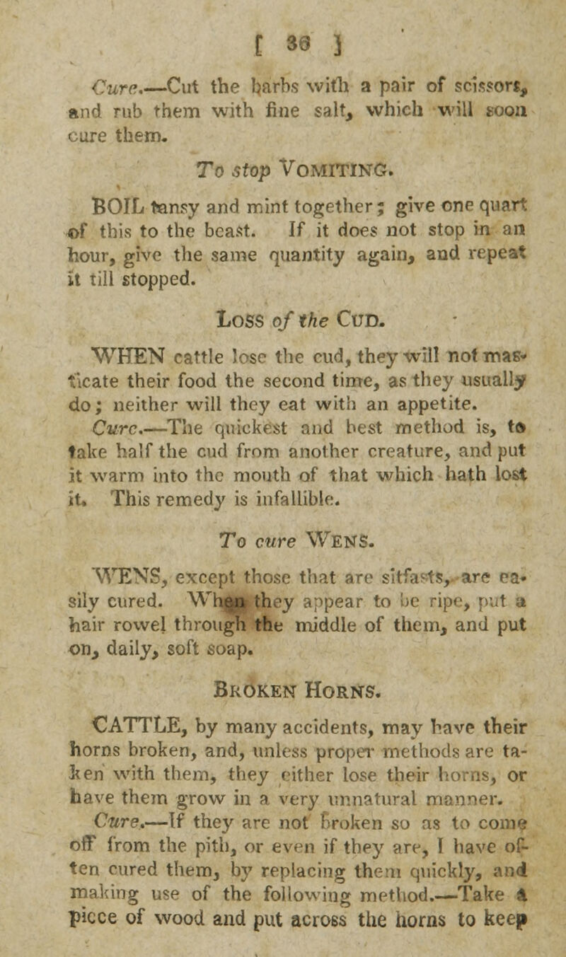 [ 39 } Cure Cut the barbs with a pair of scissors, and rub them with fine salt, which will toon cure them. To stop Vomiting. BOIL tansy and mint together; give one quart *>f this to the beast. If it does not stop in an hour, give the same quantity again, and repeat it till stopped. Loss of the Cud. WHEN cattle lose the cud, they will not mas- ticate their food the second time, as they usually do; neither will they eat with an appetite. Cure.—The quickest and best method is, ta take half the cud from another creature, and put it warm into the mouth of that which hath lost it. This remedy is infallible. To cure Wens. WENS, except those that are sitfavts, are ea» sily cured. Whggr they appear to be ripe, put a hair rowel through the middle of them, and put on, daily, soft soap. Broken Horns. CATTLE, by many accidents, may have their horns broken, and, unless proper methods are ta- ken with them, they either lose their horns, or have them grow in a very unnatural manner. Cure.—If they are not broken so as to come off from the pith, or even if they are, I have of- ten cured them, by replacing them quickly, and making use of the following method.—Take 4 piece of wood and put across the horns to keep