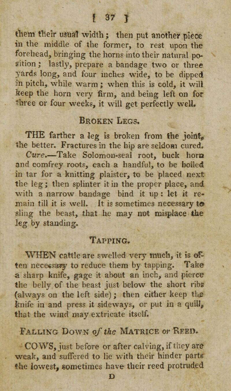them their usual width; then put another piece in the middle of the former, to rest upon the forehead, bringing the horns into their natural po- sition ; lastly, prepare a bandage two or three yards long, and four inches wide, to be dipped in pitch, while warm; when this is cold, it will keep the horn very firm, and being left on for three or four weeks, it will get perfectly well. Broken Legs. THE farther a leg is broken from the joint, the better. Fractures in the hip are seldom cured. Cure.—Take Solomon-seal root, buck horn and comfrey roots, each a handful, to be boiled in tar for a knitting plaister, to be placed next the leg; then splinter it in the proper place, and with a narrow bandage bind it up: let it re- main till it is well. It is sometimes necessary to sling the beast, that he may not misplace the leg by standing. Tapping. WHEN cattle are swelled very much, it is of- ten nece«sa*y to reduce them by tapping. Take a sharp knife, gage it about an inch, and pierce the belly of the beast just below the short ribs (always on the left side); then either keep the knife in and press it sideways, or put in a quill, that the wind may extricate itself. Falling Down of the Matrice or Reed. COWS, just before or after calving, if they are weak, and suffered to lie with their hinder parts the lowest, sometimes have their reed protruded D