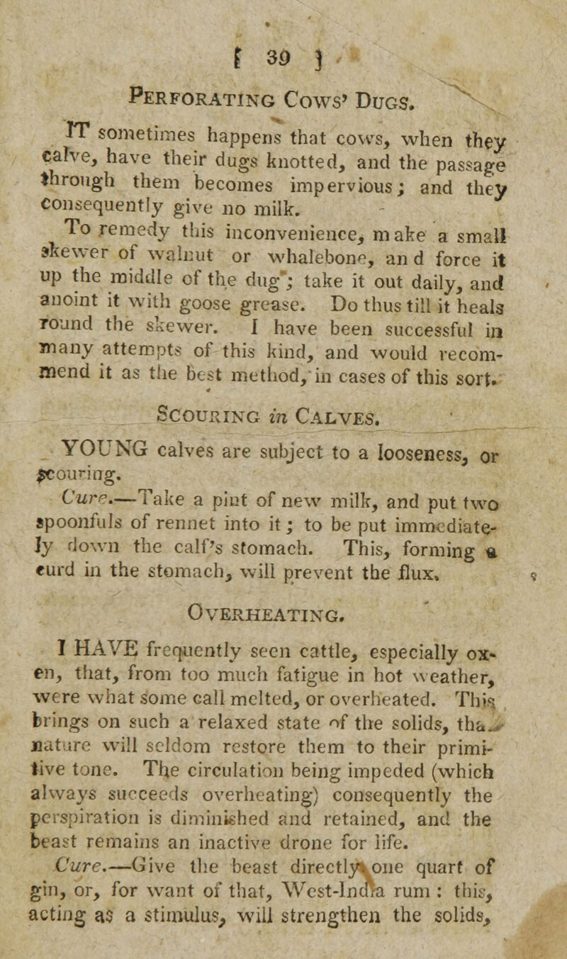 Perforating Cows' Dugs. IT sometimes happens that cows, when they calve, have their dugs knotted, and the passage through them becomes impervious; and they Consequently give no milk. To remedy this inconvenience, make a small skewer of walnut or whalebone, an d force it up the middle of the dug; take it out daily, and anoint it with goose grease. Do thus till it heals round the skewer. I have been successful in many attempts of this kind, and would recom- mend it as the best method, in cases of this sort. Scouring in Calves. YOUNG calves are subject to a looseness, or pcounag. Cur?—Take a pint of new milk, and put two spoonfuls of rennet into it; to be put immediate- ly down the calf's stomach. This, forming * eurd in the stomach, will prevent the flux. Overheating. I HAVE frequently seen cattle, especially ox- en, that, from too much fatigue in hot weather, were what some call melted, or overheated. This brings on such a relaxed state of the solids, tha. Mature will seldom restore them to their primi- tive tone. The circulation being impeded (which always succeeds overheating) consequently the perspiration is diminished and retained, and the beast remains an inactive drone for life. Cure.—Give the beast directly*.one quart of gin, or, for want of that, West-India rum : this, acting as a stimulus, will strengthen the solids,