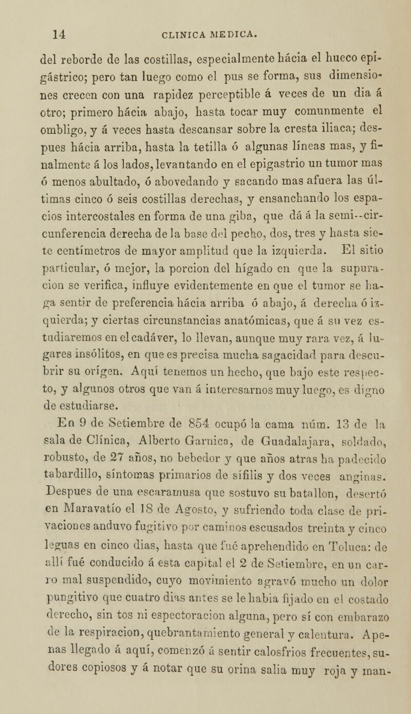 del reborde de las costillas, especialmente bácia el hueco epi- gástrico; pero tan luego como el pus se forma, sus dimensio- nes crecen con una rapidez perceptible á veces de un dia á otro; primero hacia abajo, hasta tocar muy comunmente el ombligo, y á veces hasta descansar sobre la cresta iliaca; des- pués hacia arriba, hasta la tetilla ó algunas líneas mas, y fi- nalmente á los lados, levantando en el epigastrio un tumor mas ó menos abultado, ó abovedando y sacando mas afuera las úl- timas cinco ó seis costillas derechas, y ensanchando los espa- cios intercostales en forma de una giba, que dá á la semi--cir- cunferencia derecha de la base del pecho, dos, tres y hasta sie- te centímetros de mayor amplitud que la izquierda. El sitio particular, ó mejor, la porción del hígado en que la supura- ción so verifica, influye evidentemente en que el tumor se ba- ga sentir de preferencia hacia arriba ó abajo, á derecha ó iz- quierda; y ciertas circunstancias anatómicas, que á su vez es- tudiaremos en el cadáver, lo llevan, aunque muy rara vez, á lu- gares insólitos, en que es precisa mucha sagacidad para descu- brir su origen. Aquí tenemos un hecho, que bajo este respec- to, y algunos otros que van á interesarnos muy luego, es digno de estudiarse. En 9 de Setiembre de 854 ocupó la cama núm. 13 de la sala de Clínica, Alberto Garnica, de Guadalajara, soldado, robusto, de 27 años, no bebedor y que años atrás ha padecido tabardillo, síntomas primarios de sífilis y dos veces anginas. Después de una escaramusa que sostuvo su batallón, desertó en Maravatío el 18 de Agosto, y sufriendo toda clase de pri- vaciones anduvo fugitivo por caminos escusados treinta y cinco leguas en cinco dias, hasta que fué aprehendido en Toluca: de allí fué conducido á esta capital el 2 de Setiembre, en un car- ro mal suspendido, cuyo movimiento agravó mucho un dolor pungitivo que cuatro dias antes se le había fijado en el costado derecho, sin tos ni espectoracion alguna, pero sí con embarazo de la respiración, quebrantamiento general y calentura. Ape- nas llegado á aquí, comenzó á sentir calosfrios frecuentes, su- dores copiosos y á notar que su orina salía muy roja y man-