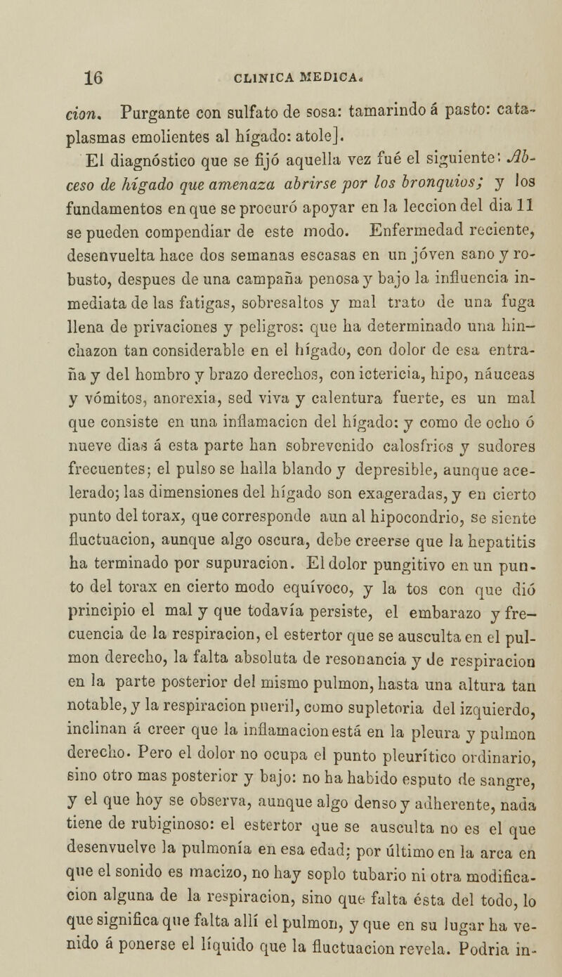don. Purgante con sulfato de sosa: tamarindo á pasto: cata- plasmas emolientes al hígado: atole]. El diagnóstico que se fijó aquella vez fué el siguiente'. Ab- uso de hígado que amenaza abrirse por los bronquios; y los fundamentos en que se procuró apoyar en la lección del dia 11 se pueden compendiar de este modo. Enfermedad reciente, desenvuelta hace dos semanas escasas en un joven sano y ro- busto, después de una campaña penosa y bajo la influencia in- mediata de las fatigas, sobresaltos y mal trato de una fuga llena de privaciones y peligros: que ha determinado una hin- chazón tan considerable en el hígado, con dolor de esa entra- ña y del hombro y brazo derechos, con ictericia, hipo, náuceas y vómitos, anorexia, sed viva y calentura fuerte, es un mal que consiste en una inflamación del hígado: y como de ocho ó nueve dias á esta parte han sobrevenido calosfríos y sudores frecuentes; el pulso se halla blando y depresible, aunque ace- lerado; las dimensiones del hígado son exageradas, y en cierto punto del tórax, que corresponde aun al hipocondrio, se siente fluctuación, aunque algo oscura, debe creerse que la hepatitis ha terminado por supuración. El dolor pungitivo en un pun- to del tórax en cierto modo equívoco, y la tos con que dio principio el mal y que todavía persiste, el embarazo y fre- cuencia de la respiración, el estertor que se ausculta en el pul- món derecho, la falta absoluta de resonancia y de respiración en la parte posterior del mismo pulmón, hasta una altura tan notable, y la respiración pueril, como supletoria del izquierdo, inclinan á creer que la inflamación está en la pleura y pulmón derecho. Pero el dolor no ocupa el punto pleurítico ordinario, sino otro mas posterior y bajo: no ha habido esputo de sangre, y el que hoy se observa, aunque algo denso y adherente, nada tiene de rubiginoso: el estertor que se ausculta no es el que desenvuelve la pulmonía en esa edad: por último en la arca en que el sonido es macizo, no hay soplo tubario ni otra modifica- ción alguna de la respiración, sino que falta ésta del todo, lo que significa que falta allí el pulmón, y que en su lugar ha ve- nido á ponerse el líquido que la fluctuación revela. Podría in-