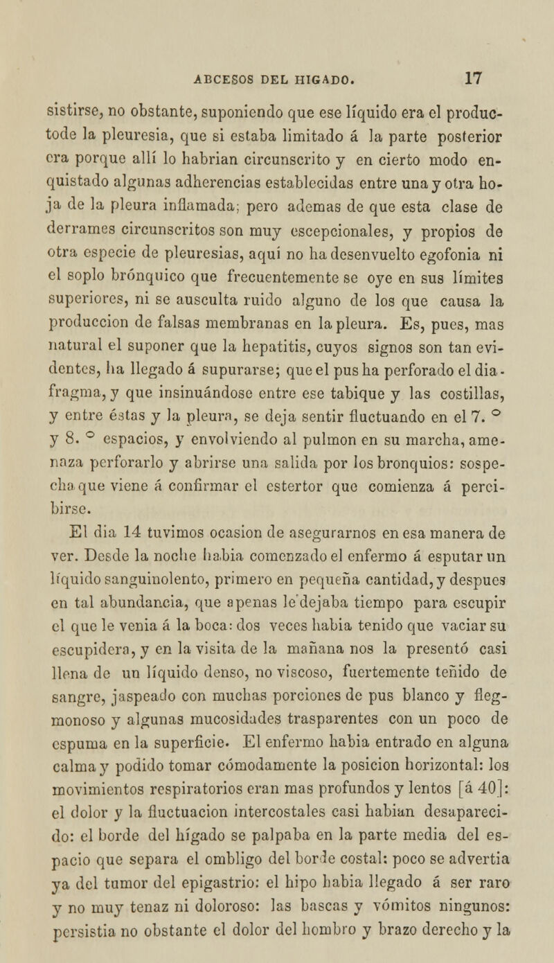 sistirse, no obstante, suponiendo que ese líquido era el produc- tode la pleuresia, que si estaba limitado á la parte posterior era porque allí lo habrían circunscrito y en cierto modo en- quistado algunas adherencias establecidas entre una y otra ho- ja de la pleura inflamada; pero ademas de que esta clase de derrames circunscritos son muy excepcionales, y propíos de otra especie de pleuresías, aquí no ha desenvuelto egofonia ni el soplo brónquico que frecuentemente se oye en sus límites superiores, ni se ausculta ruido alguno de los que causa la producción de falsas membranas en la pleura. Es, pues, mas natural el suponer que la hepatitis, cuyos signos son tan evi- dentes, ha llegado á supurarse; que el pus ha perforado el dia - fragma, y que insinuándose entre ese tabique y las costillas, y entre éstas y la pleura, se deja sentir fluctuando en el 7. ° y 8. ° espacios, y envolviendo al pulmón en su marcha, ame- naza perforarlo y abrirse una salida por los bronquios: sospe- cha que viene á confirmar el estertor que comienza á perci- birse. El dia 14 tuvimos ocasión de asegurarnos en esa manera de ver. Desde la noche lia.bia comenzado el enfermo á esputar un líquido sanguinolento, primero en pequeña cantidad, y después en tal abundancia, que apenas le'dejaba tiempo para escupir el que le venia á la boca: dos veces habia tenido que vaciar su escupidera, y en la visita de la mañana nos la presentó casi llena de un líquido denso, no viscoso, fuertemente teñido de sangre, jaspeado con muchas porciones de pus blanco y fleg- rnonoso y algunas mucosidades trasparentes con un poco de espuma en la superficie. El enfermo habia entrado en alguna calma y podido tomar cómodamente la posición horizontal: los movimientos respiratorios eran mas profundos y lentos [á 40]: el dolor y la fluctuación intercostales casi habían desapareci- do: el borde del hígado se palpaba en la parte media del es- pacio que separa el ombligo del borle costal: poco se advertía ya del tumor del epigastrio: el hipo habia llegado á ser raro y no muy tenaz ni doloroso: las bascas y vómitos ningunos: persistía no obstante el dolor del hombro y brazo derecho y la