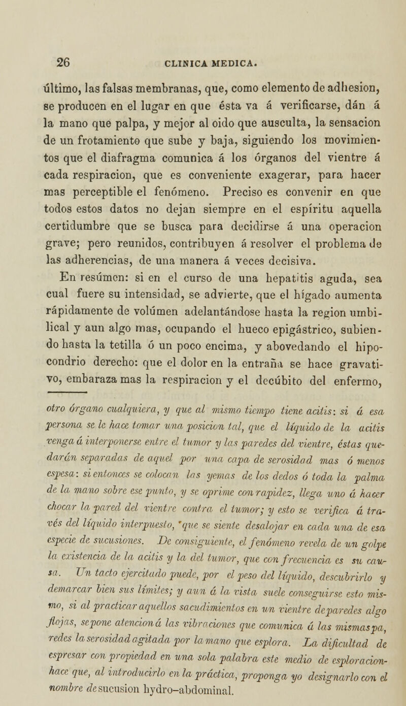 último, las falsas membranas, que, como elemento de adhesión, se producen en el lugar en que ésta va á verificarse, dan á la mano que palpa, y mejor al oido que ausculta, la sensación de un frotamiento que sube y baja, siguiendo los movimien- tos que el diafragma comunica á los órganos del vientre á cada respiración, que es conveniente exagerar, para hacer mas perceptible el fenómeno. Preciso es convenir en que todos estos datos no dejan siempre en el espíritu aquella certidumbre que se busca para decidirse á una operación grave; pero reunidos, contribuyen á resolver el problema de las adherencias, de una manera á veces decisiva. En resumen: si en el curso de una hepatitis aguda, sea cual fuere su intensidad, se advierte, que el hígado aumenta rápidamente de volumen adelantándose hasta la región umbi- lical y aun algo mas, ocupando el hueco epigástrico, subien- do hasta la tetilla ó un poco encima, y abovedando el hipo- condrio derecho: que el dolor en la entraña se hace gravati- vo, embaraza mas la respiración y el decúbito del enfermo, otro órgano cualquiera, y que al mismo tiempo tiene acitis: si á esa persona se le hace tomar una posición tal, que el líquido de la acitis vengad interponerse entre el tumor y las paredes del vientre, éstas que- darán separadas de aquel por una capa de serosidad mas ó menos espesa: si entonces se colocan las yemas de los dedos ó toda la palma de la mano sobre ese punto, y se oprime conrapidez, llega uno á hacer chocar la pared del vientre contra el tumor; y esto se verifica á tra- vés del líquido interpuesto, 'que se siente desalojar en cada una de esa especie de sucusiones. De consiguiente, el fenómeno revela de un golpe la existencia de la acitis y la del tumor, que con frecuencia es su Mu- sa. Un tacto ejercitado puede, por el peso del líquido, descubrirlo y demarcar bien stis límites; y aun á la vista suele conseguirse esto mis- mo, si al practicar aquellos sacudimientos en un vientre deparedes algo flojas, sepone atcnciond las vibraciones que comunica á las mismaspa, redes la serosidad agitada por la mano que esplora. La dificultad de espresar con propiedad en una sola palabra este medio de esploracion- hace que, al introducirlo en la práctica, proponga yo designarlo con el nombre ¿esucusion hydro-abdominal.