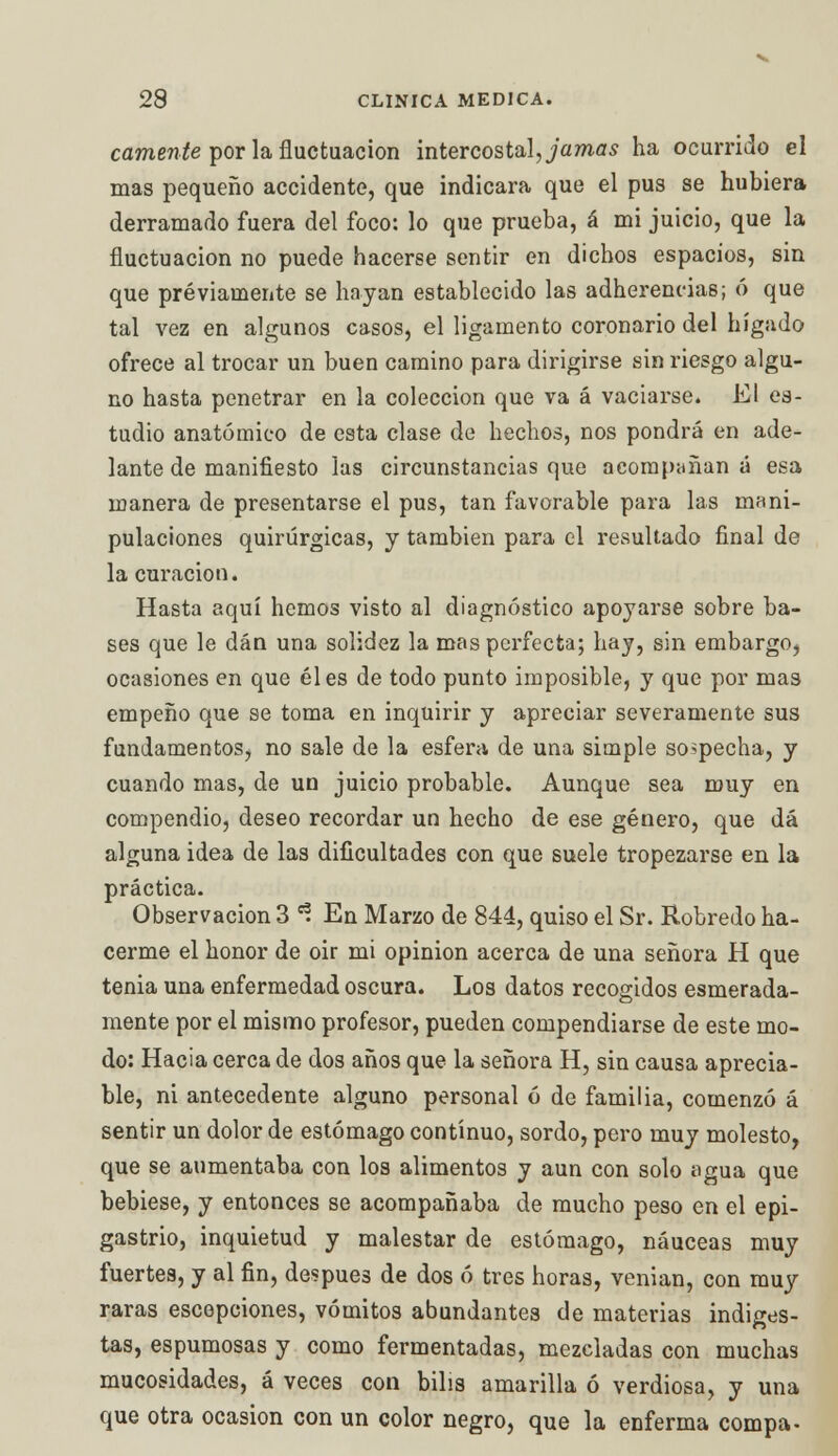 canten te por la fluctuación intercostal, ja mas ha ocurrido el mas pequeño accidente, que indicara que el pus se hubiera derramado fuera del foco: lo que prueba, á mi juicio, que la fluctuación no puede hacerse sentir en dichos espacios, sin que previamente se hayan establecido las adherencias; ó que tal vez en algunos casos, el ligamento coronario del hígado ofrece al trocar un buen camino para dirigirse sin riesgo algu- no hasta penetrar en la colección que va á vaciarse. El es- tudio anatómico de esta clase de hechos, nos pondrá en ade- lante de manifiesto las circunstancias que acompañan á esa manera de presentarse el pus, tan favorable para las mani- pulaciones quirúrgicas, y también para el resultado final de la curación. Hasta aquí hemos visto al diagnóstico apoyarse sobre ba- ses que le dan una solidez la mas perfecta; hay, sin embargo, ocasiones en que él es de todo punto imposible, y que por mas empeño que se toma en inquirir y apreciar severamente sus fundamentos, no sale de la esfera de una simple sospecha, y cuando mas, de un juicio probable. Aunque sea muy en compendio, deseo recordar un hecho de ese género, que dá alguna idea de las dificultades con que suele tropezarse en la práctica. Observación 3 ^ En Marzo de 844, quiso el Sr. Robredo ha- cerme el honor de oir mi opinión acerca de una señora H que tenia una enfermedad oscura. Los datos recogidos esmerada- mente por el mismo profesor, pueden compendiarse de este mo- do: Hacia cerca de dos años que la señora H, sin causa aprecia- ble, ni antecedente alguno personal ó de familia, comenzó á sentir un dolor de estómago continuo, sordo, pero muy molesto, que se aumentaba con los alimentos y aun con solo agua que bebiese, y entonces se acompañaba de mucho peso en el epi- gastrio, inquietud y malestar de estómago, náuceas muy fuertes, y al fin, después de dos ó tres horas, venian, con muy raras escepciones, vómitos abundantes de materias indiges- tas, espumosas y como fermentadas, mezcladas con muchas mucosidades, á veces con bilis amarilla ó verdiosa, y una que otra ocasión con un color negro, que la enferma compa-