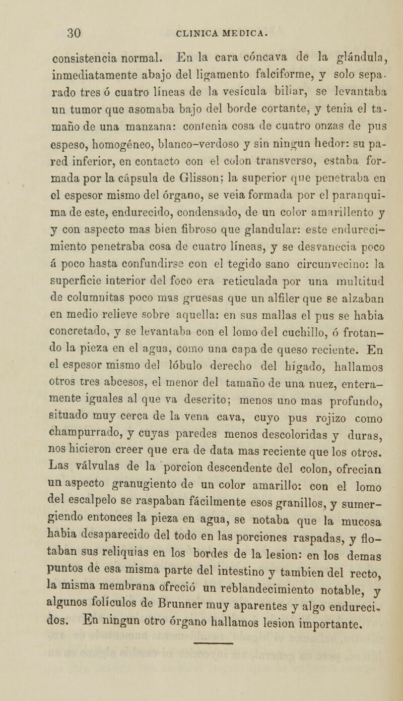 consistencia normal. En la cara cóncava de la glándula, inmediatamente abajo del ligamento falciforme, y solo sepa- rado tres ó cuatro líneas de la vesícula biliar, se levantaba un tumor que asomaba bajo del borde cortante, y tenia el ta- maño de una manzana: contenia cosa de cuatro onzas de pus espeso, homogéneo, blanco-verdoso y sin ningún hedor: su pa- red inferior, en contacto con el colon transverso, estaba for- mada por la cápsula de Glisson; la superior que penetraba en el espesor mismo del órgano, se veia formada por el paranqui- ma de este, endurecido, condensado, de un color amarillento y y con aspecto mas bien fibroso que glandular: este endureci- miento penetraba cosa de cuatro líneas, y se desvanecía poco á poco hasta confundirse con el tegido sano circunvecino: la superficie interior del foco era reticulada por una multitud de columnitas poco mas gruesas que un alfiler que se alzaban en medio relieve sobre aquella: en sus mallas el pus se habia concretado, y se levantaba con el lomo del cuchillo, ó frotan- do la pieza en el agua, como una capa de queso reciente. En el espesor mismo del lóbulo derecho del hígado, hallamos otros tres abeesos, el menor del tamaño de una nuez, entera- mente iguales al que va descrito; menos uno mas profundo, situado muy cerca de la vena cava, cuyo pus rojizo como champurrado, y cuyas paredes menos descoloridas y duras, nos hicieron creer que era de data mas reciente que los otros. Las válvulas de la porción descendente del colon, ofrecian un aspecto granugiento de un color amarillo: con el lomo del escalpelo se raspaban fácilmente esos granillos, y sumer- giendo entonces la pieza en agua, se notaba que la mucosa habia desaparecido del todo en las porciones raspadas, y flo- taban sus reliquias en los bordes de la lesión: en los demás puntos de esa misma parte del intestino y también del recto, la misma membrana ofreció un reblandecimiento notable, y algunos folículos de Brunner muy aparentes y algo endurecí, dos. En ningún otro órgano hallamos lesión importante.