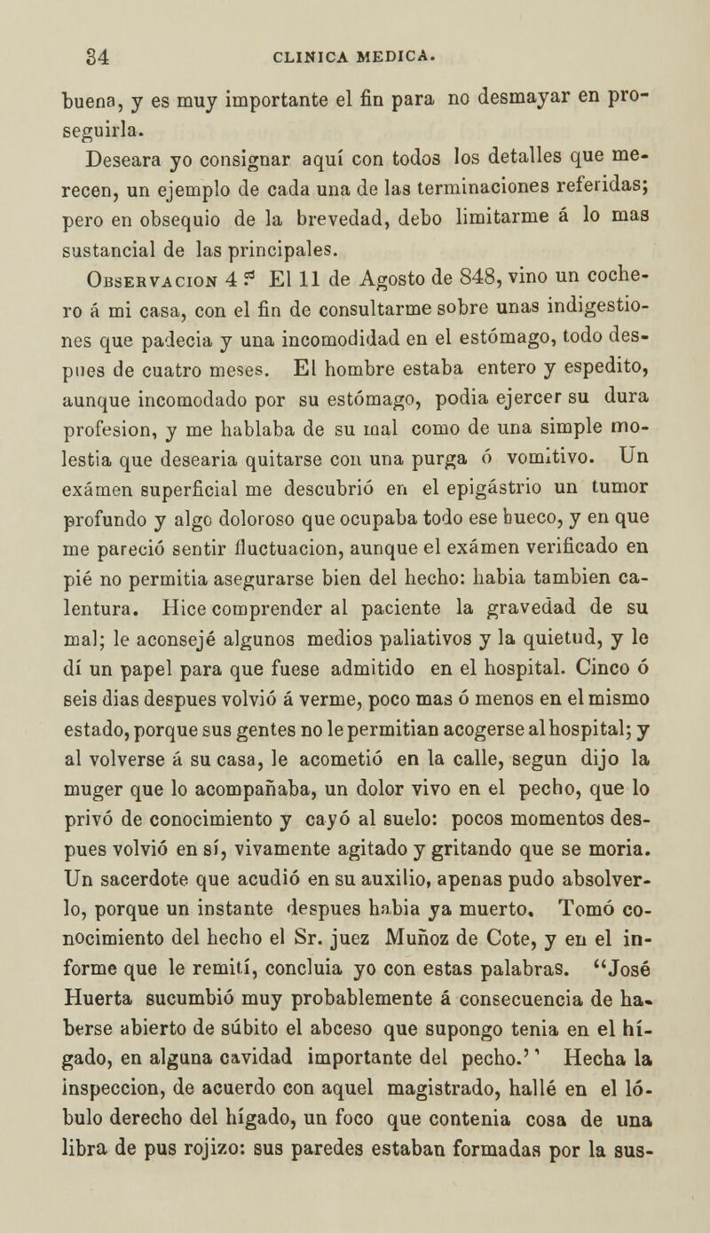 buena, y es muy importante el fin para no desmayar en pro- seguirla. Deseara yo consignar aquí con todos los detalles que me- recen, un ejemplo de cada una de las terminaciones referidas; pero en obsequio de la brevedad, debo limitarme á lo mas sustancial de las principales. Observación 4 ? El 11 de Agosto de 848, vino un coche- ro á mi casa, con el fin de consultarme sobre unas indigestio- nes que padecia y una incomodidad en el estómago, todo des- pués de cuatro meses. El hombre estaba entero y espedito, aunque incomodado por su estómago, podia ejercer su dura profesión, y me hablaba de su mal como de una simple mo- lestia que desearia quitarse con una purga ó vomitivo. Un examen superficial me descubrió en el epigastrio un tumor profundo y algo doloroso que ocupaba todo ese bueco, y en que me pareció sentir lluctuacion, aunque el examen verificado en pié no permitia asegurarse bien del hecho: habia también ca- lentura. Hice comprender al paciente la gravedad de su mal; le aconsejé algunos medios paliativos y la quietud, y le di un papel para que fuese admitido en el hospital. Cinco ó seis dias después volvió á verme, poco mas ó menos en el mismo estado, porque sus gentes no le permitían acogerse al hospital; y al volverse á su casa, le acometió en la calle, según dijo la muger que lo acompañaba, un dolor vivo en el pecho, que lo privó de conocimiento y cayó al suelo: pocos momentos des- pués volvió en sí, vivamente agitado y gritando que se moria. Un sacerdote que acudió en su auxilio, apenas pudo absolver- lo, porque un instante después habia ya muerto. Tomó co- nocimiento del hecho el Sr. juez Muñoz de Cote, y en el in- forme que le remití, concluia yo con estas palabras. José Huerta sucumbió muy probablemente á consecuencia de ha- berse abierto de súbito el abceso que supongo tenia en el hí- gado, en alguna cavidad importante del pecho.'' Hecha la inspección, de acuerdo con aquel magistrado, hallé en el ló- bulo derecho del hígado, un foco que contenia cosa de una libra de pus rojizo: sus paredes estaban formadas por la sus-