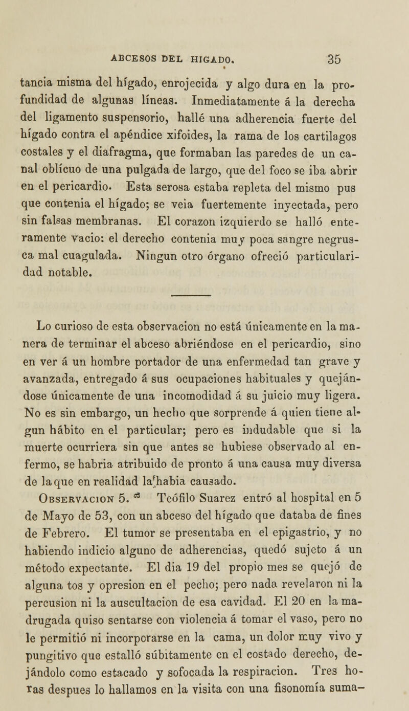 tancia misma del hígado, enrojecida y algo dura en la pro- fundidad de algunas líneas. Inmediatamente á la derecha del ligamento suspensorio, hallé una adherencia fuerte del hígado contra el apéndice xifoides, la rama de los cartilagos costales y el diafragma, que formaban las paredes de un ca- nal oblicuo de una pulgada de largo, que del foco se iba abrir en el pericardio. Esta serosa estaba repleta del mismo pus que contenia el hígado; se veia fuertemente inyectada, pero sin falsas membranas. El corazón izquierdo se halló ente- ramente vacio: el derecho contenia muy poca sangre negrus- ca mal cuagulada. Ningún otro órgano ofreció particulari- dad notable. Lo curioso de esta observación no está únicamente en la ma- nera de terminar el abceso abriéndose en el pericardio, sino en ver á un hombre portador de una enfermedad tan grave y avanzada, entregado á sus ocupaciones habituales y queján- dose únicamente de una incomodidad á su juicio muy ligera. No es sin embargo, un hecho que sorprende á quien tiene al- gún hábito en el particular; pero es indudable que si la muerte ocurriera sin que antes se hubiese observado al en- fermo, se habria atribuido de pronto á una causa muy diversa de laque en realidad lafhabia causado. Observación 5. a Teófilo Suarez entró al hospital en 5 de Mayo de 53, con un abceso del hígado que databa de fines de Febrero. El tumor se presentaba en el epigastrio, y no habiendo indicio alguno de adherencias, quedó sujeto á un método expectante. El dia 19 del propio mes se quejó de alguna tos y opresión en el pecho; pero nada revelaron ni la percusión ni la auscultación de esa cavidad. El 20 en la ma- drugada quiso sentarse con violencia á tomar el vaso, pero no le permitió ni incorporarse en la cama, un dolor muy vivo y pungitivo que estalló súbitamente en el costado derecho, de- jándolo como estacado y sofocada la respiración. Tres ho- ras después lo hallamos en la visita con una fisonomía suma-