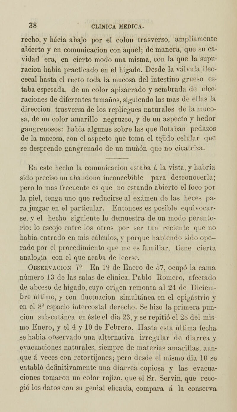 recho, y hacia abajo por el colon trasverso, ampliamente abierto y en comunicación con aquel; de manera, que su ca- vidad era, en cierto modo una misma, con la que la supu- ración habia practicado en el hígado. Desde la válvula ileo- cecal hasta el recto toda la mucosa del intestino grueso es- taba espesada, de un color apizarrado y sembrada de ulce- raciones de diferentes tamaños, siguiendo las mas de ellas la dirección trasversa de los repliegues naturales de la muco- sa, de un color amarillo negruzco, y de un aspecto y hedor gangrenosos: habia algunas sobre las que flotaban pedazos de la mucosa, con el aspecto que toma el tejido celular que se desprende gangrenado de un muñón que no cicatriza. En este hecho la comunicación estaba á la vista, y habría sido preciso un abandono inconcebible para desconocerla; pero lo mas frecuente es que no estando abierto el foco por la piel, tenga uno que reducirse al examen de las heces pa- ra juzgar en el particular. Entonces es posible equivocar- se, y el hecho siguiente lo demuestra de un modo perento- rio: lo escojo entre los otros por ser tan reciente que no habia entrado en mis cálculos, y porque habiendo sido ope- rado por el procedimiento que me es familiar, tiene cierta analogía con el que acaba de leerse. Observación 7* En 19 de Enero de 57, ocupó la cama número 13 de las salas de clínica, Pablo Romero, afectado de abceso de hígado, cuyo origen remonta al 24 de Diciem- bre último, y con fluctuación simultánea en el epigastrio y en el 8!- espacio intercostal derecho. Se hizo la primera pun- ción sub-cutánea en éste el dia 23, y se repitió el 28 del mis- mo Enero, y el 4 y 10 de Febrero. Hasta esta última fecha se habia observado una alternativa irregular de diarrea y evacuaciones naturales, siempre de materias amarillas, aun- que á veces con retortijones; pero desde el mismo dia 10 se entabló definitivamente una diarrea copiosa y las evacua- ciones tomaron un color rojizo, que el Sr. Servin, que reco- gió los datos con su genial eficacia, compara á la conserva