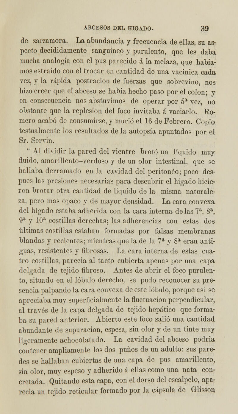 de zarzamora. La abundancia y frecuencia de ellas, su as- pecto decididamente sanguíneo y purulento, que les daba mucha analogía con el pus parecido á la melaza, que había- mos estraido con el trocar en cantidad de una vacinica cada vez, y la rápida postración de fuerzas que sobrevino, nos hizo creer que el abeeso se había hecho paso por el colon; y en consecuencia nos abstuvimos de operar por 5- vez, no obstante que la replesion del foco invitaba á vaciarlo. Ro- mero acabó de consumirse, y murió el 16 de Febrero. Copio testualmente los resultados de la autopsia apuntados por el Sr. Servin.  Al dividir la pared del vientre brotó un líquido muy fluido, amarillento-verdoso y de un olor intestinal, que se hallaba derramado en la cavidad del peritoneo; poco des- pués las presiones necesarias para descubrir el hígado hicie- ron brotar otra cantidad de líquido de la misma naturale- za, pero mas opaco y de mayor densidad. La cara convexa del hígado estaba adherida con la cara interna de las 7*, 8* 9a j 10* costillas derechas; las adherencias con estas dos últimas costillas estaban formadas por falsas membranas blandas y recientes; mientras que la de la 7a y 8a eran anti- guas, resistentes y fibrosas. La cara interna de estas cua- tro costillas, parecía al tacto cubierta apenas por una capa delgada de tejido fibroso. Antes de abrir el foco purulen- to, situado en el lóbulo derecho, se pudo reconocer su pre- sencia palpando la cara convexa de este lóbulo, porque así se apreciaba muy superficialmente la fluctuación perpendicular, al través de la capa delgada de tejido hepático que forma- ba su pared anterior. Abierto este foco salió una cantidad abundante de supuración, espesa, sin olor y de un tinte muy ligeramente achocolatado. La cavidad del abeeso podría contener ampliamente los dos puños de un adulto: sus pare- des se hallaban cubiertas de una capa de pus amarillento, sin olor, muy espeso y adherido á ellas como una nata con- cretada. Quitando esta capa, con el dorso del escalpelo, apa- recía un tejido reticular formado por la cápsula de Glisson