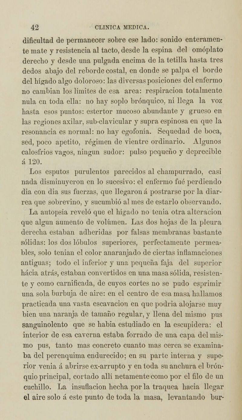 dificultad de permanecer sobre ese lado: sonido enteramen- te mate y resistencia al tacto, desde la espina del omóplato derecho y desde una pulgada encima de la tetilla hasta tres dedos abajo del reborde costal, en donde se palpa el borde del hígado algo doloroso: las diversas posiciones del enfermo no cambian los límites de esa área: respiración totalmente nula en toda ella: no hay soplo brónquico, ni llega la voz hasta esos puntos: estertor mucoso abundante y grueso en las regiones axilar, sub-clavicular y supra espinosa en que la resonancia es normal: no hay egofonía. Sequedad de boca, sed, poco apetito, régimen de vientre ordinario. Algunos calosfríos vagos, ningún sudor: pulso pequeño y deprecible á 120. Los esputos purulentos parecidos al champurrado, casi nada disminuyeron en lo sucesivo: el enfermo fué perdiendo día con dia sus fuerzas, que llegaron á postrarse por la diar- rea que sobrevino, y sucumbió al mes de estarlo observando. La autopsia reveló que el hígado no tenia otra alteración que algún aumento de volumen. Las dos hojas de la pleura derecha estaban adheridas por falsas membranas bastante sólidas: los dos lóbulos superiores, perfectamente permea- bles, solo tenían el color anaranjado de ciertas inflamaciones antiguas; todo el inferior y una pequeña faja del superior hacia atrás, estaban convertidos en una masa sólida, resisten- te y como carnificada, de cuyos cortes no se pudo esprimir una sola burbuja de aire: en el centro de esa masa hallamos practicada una vasta escavacion en que podría alojarse muy bien una naranja de tamaño regular, y llena del mismo pus sanguinolento que se habia estudiado en la escupidera: el interior de esa caverna estaba forrado de una capa del mis- mo pus, tanto mas concreto cuanto mas cerca se examina- ba del perenquima endurecido; en su parte interna y supe- rior venia á abrirse ex-arrupto y en toda su anchura el brón- quio principal, cortado allí netamente como por el filo de un cuchillo. La insuflación hecha por la traquea hacia llegar el aire solo á este punto de toda la masa, levantando bur-