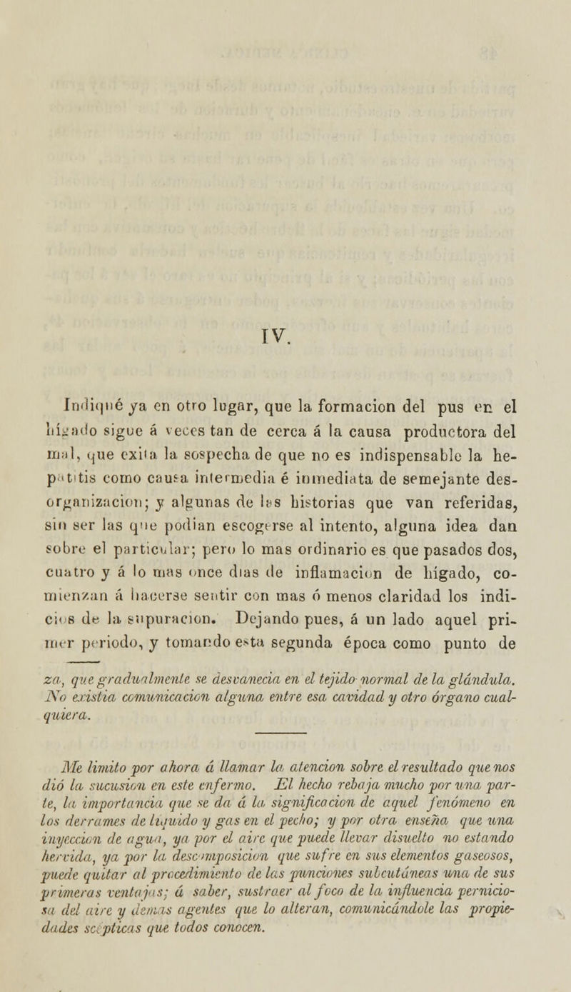 IV. indiqué ya en otro lugar, que la formación del pus en. el hígado sigue á veces tan de cerca á la causa productora del mal, que exita la sospecha de que no es indispensable la he- patitis corno causa intermedia é inmediata de semejante des- organización; y algunas de ¡as historias que van referidas, sin ser las que podían escogerse al intento, alguna idea dan sobre el particular; pero lo mas ordinario es que pasados dos, cuatro y á lo mas once días de inflamación de hígado, co- mienzan á hacerse sentir con mas ó menos claridad los indi- cias de la supuración. Dejando pues, á un lado aquel pri- íii. r periodo, y tomando e»ta segunda época como punto de za, que gradualmente se desvanecía en el tejido normal de la glándula. No eristia comunica don alguna entre esa cavidad y otro órgano cual- quiera. Me limito por ahora á llamar la, atención sobre el resultado quenos dio la sucusion en este enfermo. El hecho rebaja mucho por una par- te, la importancia que se da ú la significación de aquel fenómeno en los derrames de liquido y gas en el pecho; y por otra enseña que una inyección de aguo, ya 'por el aire que puede llevar disuelto no estando hervida, ya por la desc-imposición que sufre en sus elementos gaseosos, ■puede quitar al procedimiento de las 'punciones subcutáneas una de sus primeras ventajas; á saber, sustraer al foco de la influencia pernicio- sa del aire y demás agentes que lo alteran, comunicándole las propie- dades scipticas que todos conocen.