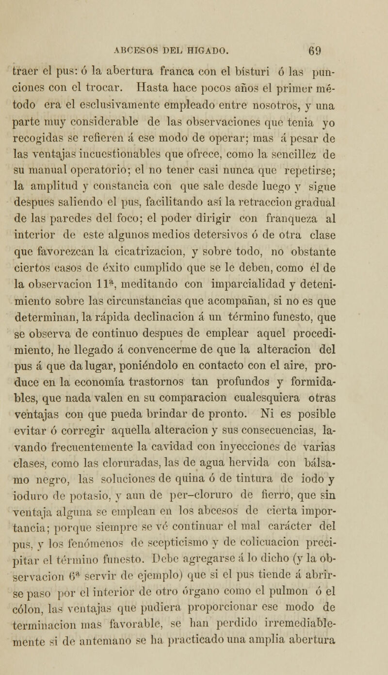 traer el pus: ó la abertura franca con el bisturí ó las pun- ciones con el trocar. Hasta hace pocos años el primer mé- todo era el esclusivamente empleado entre nosotros, y una parte muy considerable de las observaciones que tenia yo recogidas se refieren á ese modo de operar; mas á pesar de las ventajas incuestionables que ofrece, como la sencillez de su manual operatorio; el no tener casi nunca que repetirse; la amplitud y constancia con que sale desde luego y sigue después saliendo el pus, facilitando así la retracción gradual de las paredes del foco; el poder dirigir con franqueza al interior de este algunos medios detersivos ó de otra clase que favorezcan la cicatrización, y sobre todo, no obstante ciertos casos de éxito cumplido que se le deben, como el de la observación 11*, meditando con imparcialidad y deteni- miento sobre las circunstancias que acompañan, si no es que determinan, la rápida declinación á un término funesto, que se observa de continuo después de emplear aquel procedi- miento, he llegado á convencerme de que la alteración del pus á que da lugar, poniéndolo en contacto con el aire, pro- duce en la economía trastornos tan profundos y formida- bles, que nada valen en su comparación cualesquiera otras ventajas con que pueda brindar de pronto. Ni es posible evitar ó corregir aquella alteración y sus consecuencias, la- vando frecuentemente la cavidad con inyecciones de varias clases, como las cloruradas, las de agua hervida con bálsa- mo negro, las soluciones de quina ó de tintura de iodo y ioduro de potasio, y aun de per-cloruro de fierro, que sin ventaja alguna se emplean en los abeesos de cierta impor- tancia; porque siempre se vé continuar el mal carácter del pus. y los fenómenos de scepticismo y de colicuación preci- pitar el término funesto. Debe agregarse á lo dicho (y la ob- servación 6* servir de ejemplo) que si el pus tiende á abrir- se paso por el interior de otro órgano como el pulmón ó el colon, las ventajas que pudiera proporcionar ese modo de terminación mas favorable, se han perdido irremediable- mente si de antemano ><■ ha practicado una amplia abertura