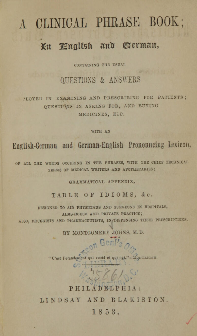 A CLINICAL PHRASE BOOK; Kit Isitfllfsft mrtr CJtxmnit, ('■iNTAINING THE USUAL QUESTIONS & ANSWERS ,'LOYED IX EXAMINING AND PRESCRIBING FOR PATIENTS gUESTPfljftS IN ASKING FOR, AND BOTWQ MEDICINES, EiC. English-German and German-English Pronouncing Lexicon, OF ALL THE WORDS OCCURING IK THE PHRASES, WITH THE CHIEF TECHNICAL TERM3 OF MEDICAL WRITERS AND APOTHECARIES; GRAMMATICAL APPENDIX, TABLE OF IDIOMS, &v. DESIGNED TO AID PHYSICIASS AND SURGEONS IN HOSPITALS, ALMS-HOUSE AND PRIVATE PRACTICE; ALSO, DRUGGISTS AND PHARMACEUTISTS, IN,DISPENSING THEIR PRESCRIPTIONS. T BY MONTGOMERY JOHNS, M. D. C'est l'etende«eiit 1' veoti et qui ojL.—Mqhtai<»»«. PHILADELPHIA: LINDSAY AND BLAK1STON