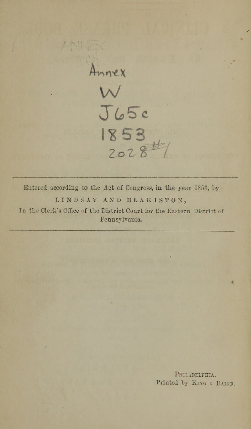 Awn*X W J6>5c 1*53^ zozi Entered according to the Act of Congress, in the year 1 LINDSAY AND BLAKISTON, In the Clerk's Cfice of the District Court for the Eastern Di Pennsylvania. Philadelphia. Printed by King t Baied