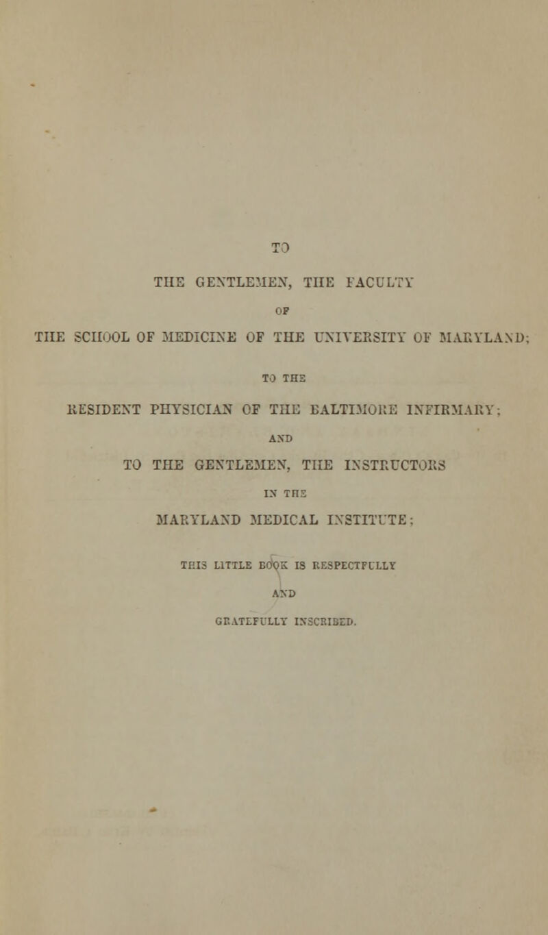 TO THE GENTLEMEN, THE FACULTY OP THE SCUOOL OF MEDICINE OF THE UNIVERSITY OF MARYLAND; TO THE RESIDENT PHYSICIAN OF THE BALTIMORE INFIRMARY; AXD TO THE GENTLEMEN, THE INSTRUCTORS IS Tnz MARYLAND MEDICAL INSTITUTE; THIS LITHE BOOK IS RESPECTFULLY AXD GHATEFULLY INSCRIBED.