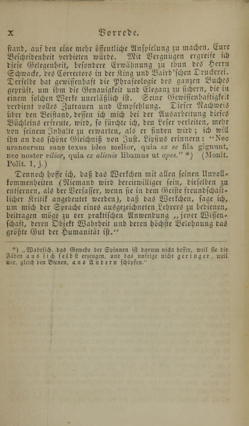 ft.inb, am ben cine mer)r Bjfentltdjje 9lnfptelung ju ntadicn, (Sure 58efct)eibenr)eit ocrbieten tourbe. Wit SBergniigen ergreife id} biefe ©elegenbeir, befonbere Erwaljnung ju Hum beg £errn Sd^atfe, beg Sorrectorg in ber Ming unb Sairb'fc^en Drutferei. ©erfelbe bat getoifienbaft btc ^jjrafwlogte beg ganjen SBucfceg gepritft, urn iljm tie ®enautgfett unb Sleganj \u ficjjent, bic tit cittern fold)cn «S?erfe unerla§U$ tft. Seine ©eroiffenrjaftigfeit werbient soiled 3'™.° i'b Gmpfcfilung. SDtefer 9iad}»eig itber ten Seifranb, beffen id) mid} bet ber Slugarbeitung btcfrg Silencing erfrcute, toirb, fo fiircbje id}, ben i'cfcr wleiten, mebr son fcincm 3nba!te ju ertoartcn, alg er ftnben toirb; id toitt ibn an bag fd}b'nt ©leic|mi& son 3ujt. SipjmS eriitnevn: Nee aranearum sane texus ideo melior, quia ex se fila gignunt, nee noster vilior, quia ex alienis libamus ut apes. *) (Monit. Polit. 1, j.) Tcnned} fyoffe id), ka$ tag 2Berfd)en mit alien fetnen lluvc(l= fcmmenl}eiten (Stiemanb toirb fcereiitoittiger fein, bicfelben ju entfemen, alg &er 33erfa|jer, toenn (ie in bent ©eijre freunbfc&afi- lidcr Mritif angebeutct toerben), tag bag 3Berf<$en, fage id, um mid) ber ©pracje cineg auggejeictmeten £cl}rcrg ju bebteiten, bcitragen mb'ge ju tcr prafrifdjen SJtntoenbitng ,, jener 2Bi||en= fdaft, beren Dbjeft SBabrbcit unb teren t)bd)jte iSeicbjtung tag griijjte ©ut ter pumanirai ift. *) ,,2Ba()rtid), bai ©eroebe ber Spinnett ifi baritm nidit beffer, tocil fie tie gilbert a it« fid) felbft erjeugen, unb baS unfrige nidir geringer, Beit ttir, glcid) ten Stcnen, and Sitnbern ftySyfcn.