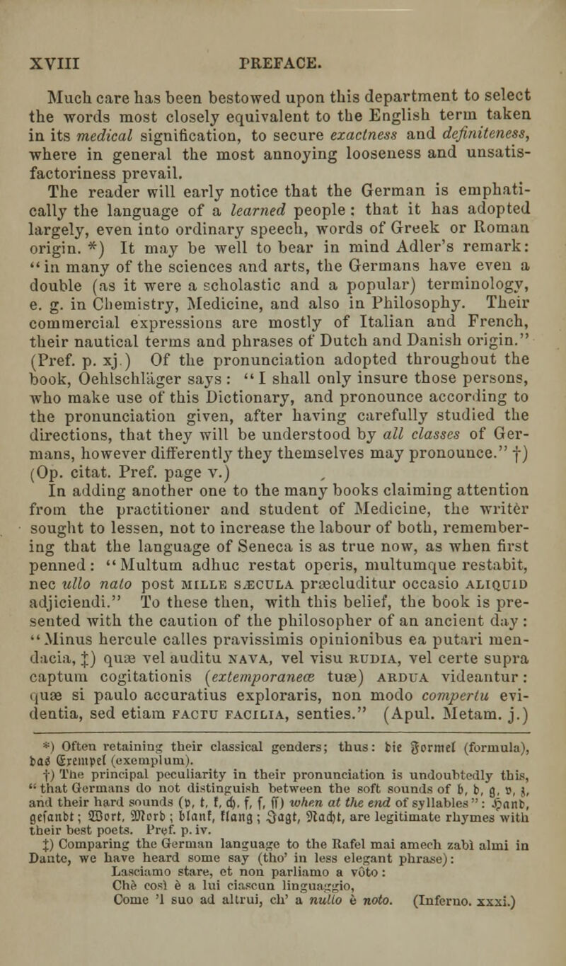 Much care has been bestowed upon this department to select the words most closely equivalent to the English term taken in its medical signification, to secure exactness and definiteness, where in general the most annoying looseness and unsatis- factoriness prevail. The reader will early notice that the German is emphati- cally the language of a learned people: that it has adopted largely, even into ordinary speech, words of Greek or Roman origin. *) It may be well to bear in mind Adler's remark:  in many of the sciences and arts, the Germans have even a double (as it were a scholastic and a popular) terminology, e. g. in Chemistry, Medicine, and also in Philosophy. Their commercial expressions are mostly of Italian and French, their nautical terms and phrases of Dutch and Danish origin. (Pref. p. xj.) Of the pronunciation adopted throughout the book, Oehlschliiger says : I shall only insure those persons, who make use of this Dictionary, and pronounce according to the pronunciation given, after having carefully studied the directions, that they will be understood by all classes of Ger- mans, however differently they themselves may pronounce. f) (Op. citat. Pref. page v.) In adding another one to the many books claiming attention from the practitioner and student of Medicine, the writer sought to lessen, not to increase the labour of both, remember- ing that the language of Seneca is as true now, as when first penned: Multum adhuc restat operis, multumque restabit, nee ullo nato post mille s^cula pra?cluditur occasio aliquid adjicieudi. To these then, with this belief, the book is pre- sented with the caution of the philosopher of an ancient day : Minus hercule calles pravissimis opinionibus ea putari men- dacia, \) quas vel auditu nava, vel visu rudia, vel certe supra captum cogitationis (extemporanece. tuae) ardua videantur: quae si paulo accuratius exploraris, non modo compertu evi- dentia, sed etiam facto facilia, senties. (Apul. Metam. j.) *) Often retaining their classical genders; thus: tic gorntel (formula), tai Srempet (exemplum). t) The principal peculiarity in their pronunciation is undoubtedly this, that Germans do not distinguish between the soft sounds of b, b, g, 9, j, and their hard sounds (», t, f, d). f, f, ff) whe.n at the end of syllables  : Jpant, gefanbt; 933ort, 9Herb ; blanf, flang ; 3<igt, 9tad)t, are legitimate rhymes with their best poets. Pref. p. iv. X) Comparing the German language to the Itafel mai amech zabl almi in Dante, we have heard some say (tho' in less elegant phrase;: Lasciamo stare, et non parliamo a voto: Che cosl e a lui ciascun linguaggio, Come '1 suo ad altrui, ch' a nullo e noto. (Inferno, xxxi.)