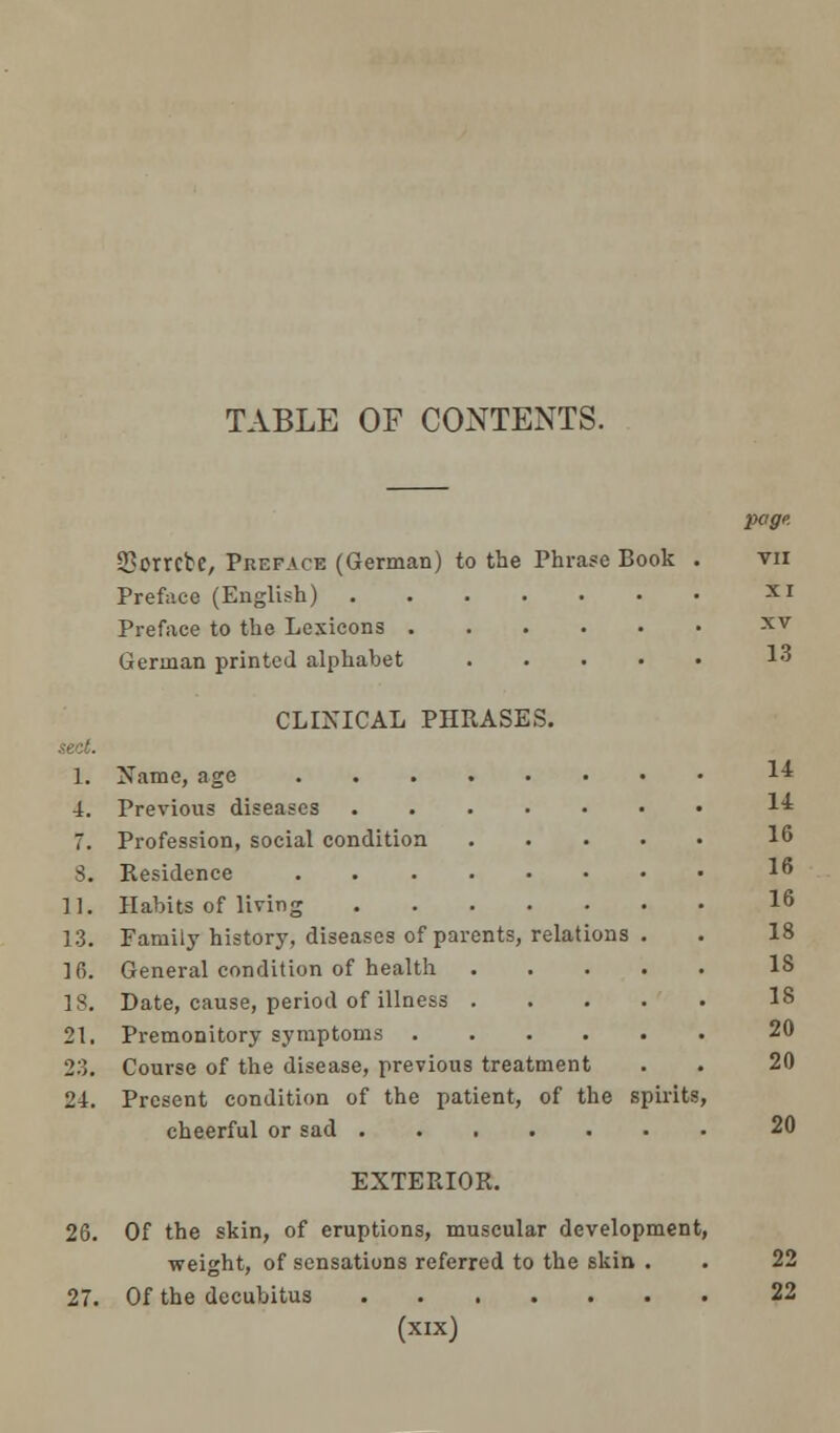 TABLE OF CONTENTS. Sorrcbe, Preface (German) to the Phrase Book Preface (English) Preface to the Lexicons German printed alphabet .... CLINICAL PHRASES. sect. 1. Name, age 4. Previous diseases 7. Profession, social condition 3. Residence ...... 11. Habits of living 13. Family history, diseases of parents, relations 16. General condition of health 18. Date, cause, period of illness . 21. Premonitory symptoms .... 23. Course of the disease, previous treatment 24. Present condition of the patient, of the spirits, cheerful or sad EXTERIOR. 26. Of the skin, of eruptions, muscular development, weight, of sensations referred to the skin . 27. Of the decubitus (xix) page. VII XI XV 13 14 14 16 16 16 18 IS 18 20 20 20 22 22