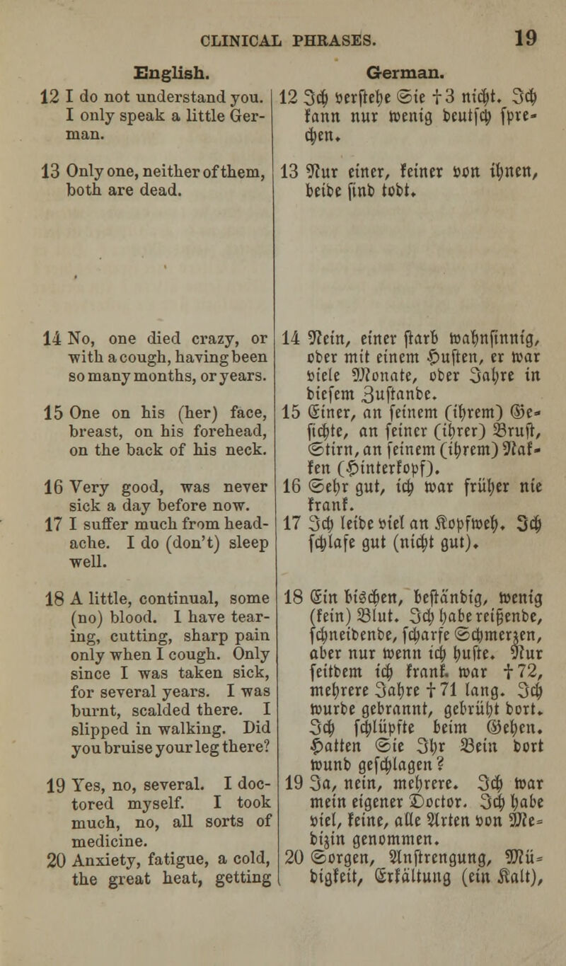English. 12 I do not understand you. I only speak a little Ger- man. German. 12 3d; toerftebe @u 13 ntcbt. 3d; farm nur wentg beut[c|) fpve- ct)en. 13 Only one, neither of them, 13 9cur enter, f enter t>0tt tl)ttett, both are dead. betbe finb tobt* 14 No, one died crazy, or ■with a cough, having been so many months, or years. 15 One on his (her) face, breast, on his forehead, on the back of his neck. 16 Very good, was never sick a day before now. 17 I suffer much from head- ache. I do (don't) sleep well. 18 A little, continual, some (no) blood. I have tear- ing, cutting, sharp pain only when I cough. Only since I was taken sick, for several years. I was burnt, scalded there. I slipped in walking. Did you bruise your leg there? 19 Yes, no, several. I doc- tored myself. I took much, no, all sorts of medicine. 20 Anxiety, fatigue, a cold, the great heat, getting 14 ^cet'n, etner jictrfc toabmfinntg, cber mtt etnem $uften, er tvar stele donate, ober 3at;re tit biefem 3uftanbe. 15 Stner, an fet'nem (t'brem) ©e- ftcbte, an fetner (tfyrer) 33rujr, ©ttrn, an fet'nem (tt)rem) 3laU fen (|>interfopf). 16 @el)r gut, tct) tear friiber nte franf. 17 3d) letbe Btel an jlopfwet), 3d; fcblafe gut (nia)t gut). 18 Sin bt'3d)ett, befranbtg, toent'g (fetn) 231ut. 3d) fyaberetfjenbe, fcbjtetbenbe, ftt)arfe ©cbmenen, aber nur toenit tct) t)ufte, 9cur feitbem tct) franf. tear f72, mebrere 3af)re 171 lang. 3d; tvmrbe gebrannt, gebriil;t bort. 3d) f4>Iupfte betm ©efyen. fatten ©te 31;r 23et'n bort tounb gefcblagen? 19 3a, netn, met)rere. 3d; tear mem etgener X)octor. 3d} l;abe »iet, feme, atle 51rten son 9Jce= bijtn genommen. 20 ©orgen, Slnftrengung, Wlu= btgfeit, (SrfaUuug (em Mt),