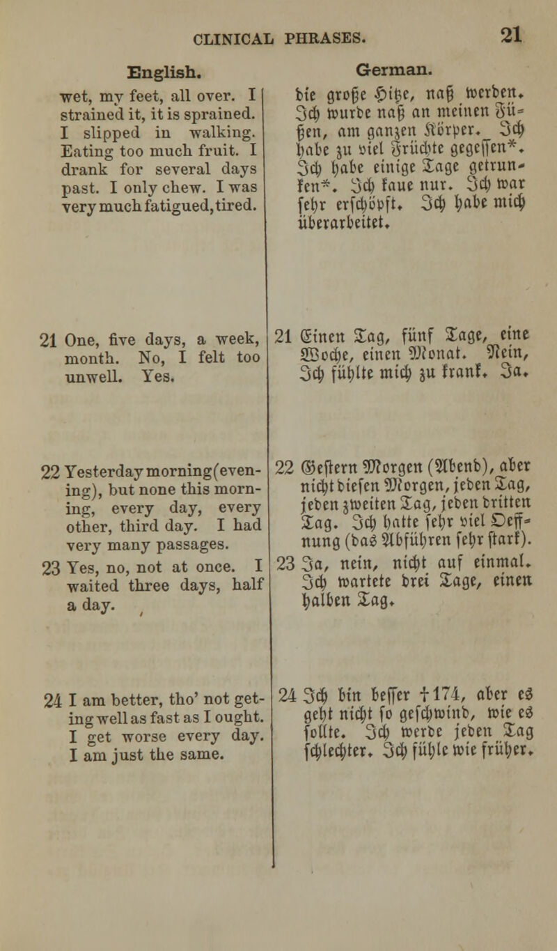 English. wet, my feet, all over. I strained it, it is sprained. I slipped in walking. Eating too much fruit. I drank for several days past. I only chew. I was very much fatigued, tired. 21 One, five days, a week, month. No, I felt too unwell. Yes. 22 Yesterday morning(even- ing), but none this morn- ing, every day, every other, third day. I had very many passages. 23 Yes, no, not at once. I waited three days, half a day. 24 I am better, tho' not get- ing well as fast as I ought. I get worse every day. I am just the same. German. bte grofje £ific, na§ rccrben. 3d) wurbe najj an mcinen git- fjen, am ganjen 5li5rper. 3d) babe ju »xel griiftte gegeffen*. 3d) \)aie einige Sage getrun- ren*. 3d) faue nur. 3d) »ar febr erfd)epft. 3d) l)abe mid) iiberarbeitet. 21 (Sinen Sag, fitnf Sage, cine SBod;e, eincn SWonat. SRein, 3d; fiibjte mid; ju IxanL 3a. 22 ©cfrern Worgen (3Ibenb), aber nicbtbiefen Worgen, jeben Sag, jeben jtueiten Sag, jeben britten Sag. 3d) batte febr siel Deff- nung (bag Slbfiibren febr ftarf). 23 3a, nein, nid)t auf einmal. 3d) toartete brei Sage, eintn balbert Sag. 24 3d) Un beffer 1174, aber e3 gebt nicbt fo gefd)toinb, rote e$ follre. 3d) werbe jeben Sag fd)Ud;tcr. 3d) fiU)le rote friiber.
