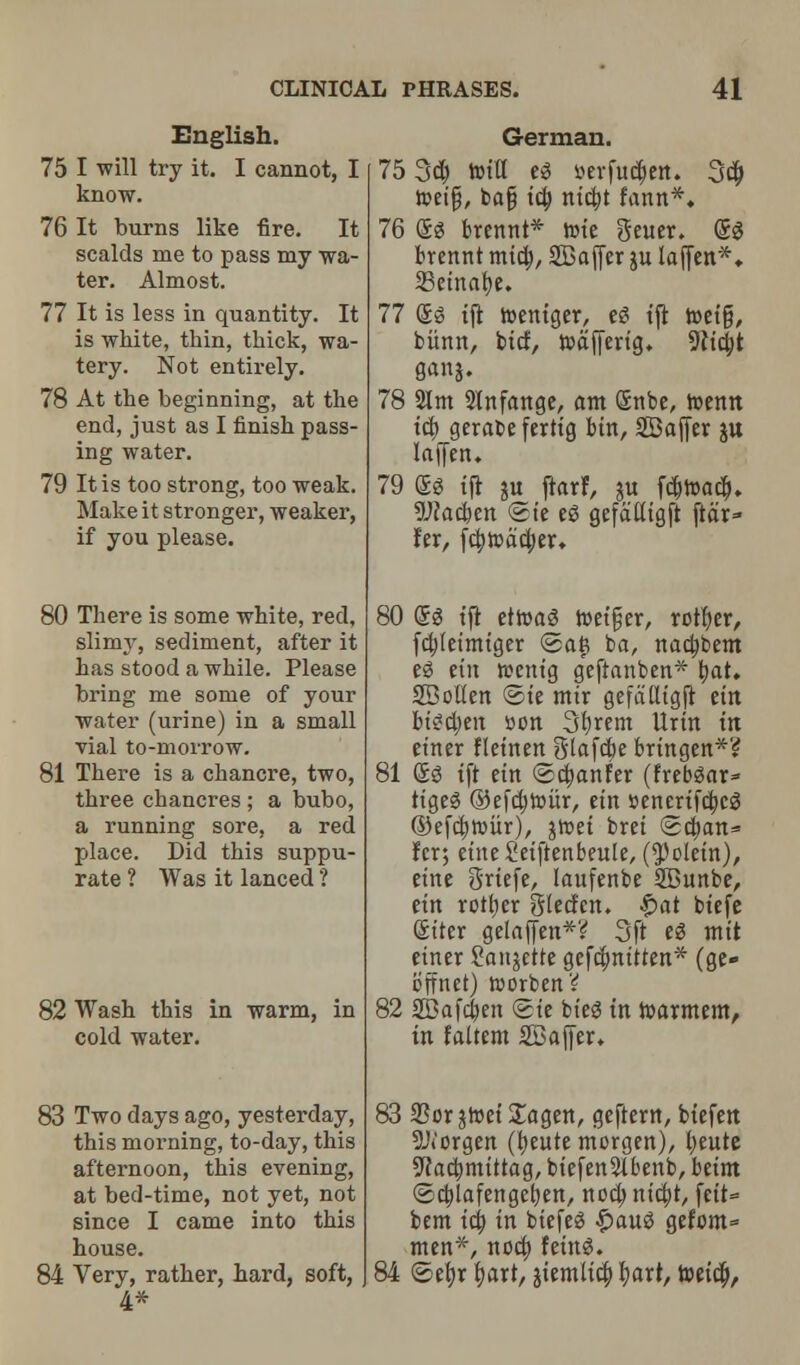 English. 75 I will try it. I cannot, I know. 76 It burns like fire. It scalds me to pass my wa- ter. Almost. 77 It is less in quantity. It is white, thin, thick, wa- tery. Not entirely. 78 At the beginning, at the end, just as I finish pass- ing water. 79 It is too strong, too weak. Make it stronger, weaker, if you please. 80 There is some white, red, slimy, sediment, after it has stood a while. Please bring me some of your water (urine) in a small vial to-morrow. 81 There is a chancre, two, three chancres; a bubo, a running sore, a red place. Did this suppu- rate ? Was it lanced ? 82 Wash this in warm, in cold water. 83 Two days ago, yesterday, this morning, to-day, this afternoon, this evening, at bed-time, not yet, not since I came into this house. 84 Very, rather, hard, soft, 4* German. 75 3d) tottt eg »erfu«$ett. 3$ tpeifj, bafj tcb. ntcfyt fann*. 76 eg brennt* rote geuer. eg brennt mid;, SBafjer ju lajjen*. 23etnabe. 77 eg tft toentger, eg tft toet'g, burnt, bid, roafferig. 9Ncbt 78 2lm Slnfange, am Snbe, roentt id) gerabeferttg bin, SDajJer ju laffen. 79 eg t(t ju ftarf, ju fd)toad). 9J?ad)en <Ste eg gefatltgft ftd'r» fer, fd;road;er. 80 @g tft etroag toetfjer, rotfyer, fdjfeimtger @a(3 ba, nacfybem eg etn tecntg geftanben* bat, SDolten ©te mtr gefatttgjt etn btgdjen son 3brem Urtn in ettter fletnen Slafcbe brtngen*? 81 eg tft em ©djanfer (frebgar* ttgeg ©efdjtour, etn senertfdjcg ©efdjroiir), greet bret ©cban* Icr; etneSetftenbeuIe, (^oletn), etne grtefe, laufenbe SBunbe, etn rotber Sledctt. £>at btefe eiter gelaffen*? 3ft eg tntt cuter Sanjette gefefmttten* (ge- b'ttnet) worben? 82 SBafcfyen ©te bt'eg in toarmem, in faltem SBaffer, 83 25orjroet £agen, geftern, btefen 9J('orgen (beute morgen), beute 5f acbmtttag, btefen5lbenb, betm ©djlafettgefyen, nodjntdji, fett= bent tcb, in btefeg $aug gefom* men*, nod) fetitg. 84 ©efyr bart, jtemltd; bart, toetd),