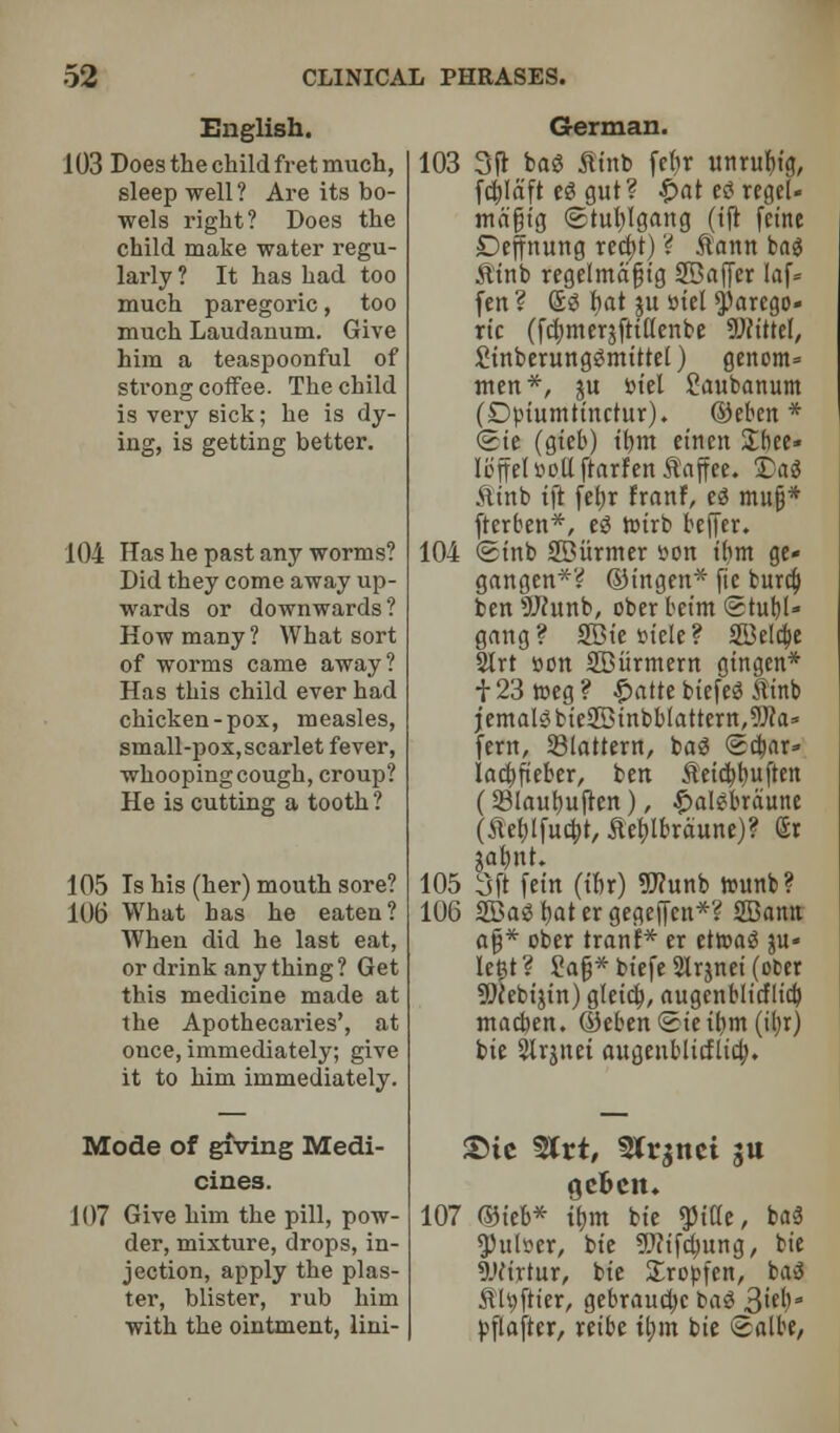 English. 103 Does the child fret much, sleep well ? Are its bo- wels right? Does the child make water regu- larly ? It has had too much paregoric, too much Laudanum. Give him a teaspoonful of strong coffee. The child is very sick; he is dy- ing, is getting better. 104 Has he past any worms? Did they come away up- wards or downwards? How many? What sort of worms came away? Has this child ever had chicken-pox, measles, small-pox, scarlet fever, whooping cough, croup? He is cutting a tooth ? 105 Is his (her) mouth sore? 106 What has he eaten? When did he last eat, or drink any thing ? Get this medicine made at the Apothecaries', at once, immediately; give it to him immediately. Mode of giving Medi- cines. 107 Give him the pill, pow- der, mixture, drops, in- jection, apply the plas- ter, blister, rub him with the ointment, lini- German. 103 3ft bag flint) febr unrufiig, fcblaft eg gut? £at eg reget- tnafiig ©tublgattg (tft feme Deffnung recbt) ? flann bag fltnb regelmafjtg Staffer laf* fen ? £g fiat ju snel parego- ric (febmerjftitfenbe UWtttel, Sinberunggmittel) genom* men*, ju tot'el Savtbartum (Dptumtinctur). ©eben * <©te (gieb) tbm einen £bee» I off el uott ftarfen flaff ee. £>a$ ftinb tft febr Franf, eg mu§* fterben*, eg roirb beffer. 104 <Stnb SBiirmer son ibm ge« gangen*? ©ingett* fie burcf) ben 5J(unb, ober beint ©tubl* gang? SBiefciete? SBeldje 21rt son SBiirmern gingen* f23roeg? Qatu biefeg flinb jemalgbie2Binbblattern,9Jca» fern, Slattern, bag (5cbar» lactjfieber, ben fletebbuften (Slaubuften), £algbraune (tfeblfucbt, Jteblbraune)? Sr $abnt. 105 3ft fein (ibr) 9J?unb rounb? 106 SBag bat er gegeffen*? 2Bamt afj* ober tranf* er etroag ju- Ie£t ? Sag* biefe Slrjnei (ober 9)cebi$in) gleicb, augenblicflicb macben. ©ebenSieibm (iljr) tie Slrjnet augeublitflicb. T>U 5Jrt, Str^ttct ju gebciu 107 ©ieb* tbm bie ^iKe, bag $ulser, bt'e 9J?ifd)ung, bie 9Jfirtur, bie Xropfen, bag fluffier, gebrauebe bad 3M>3 pflaftcr, reibe tbm bie Salbe,